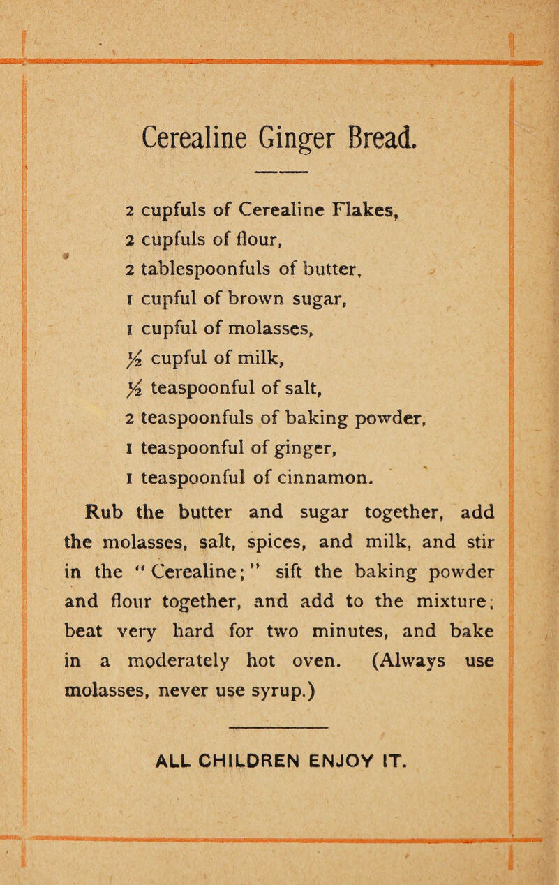 IHMnHi Cerealine Ginger Bread. 2 cupfuls of Cerealine Flakes, 2 cupfuls of flour, * 2 tablespoonfuls of butter, I cupful of brown sugar, 1 cupful of molasses, l/2 cupful of milk, y2 teaspoonful of salt, 2 teaspoonfuls of baking powder, i teaspoonful of ginger, i teaspoonful of cinnamon. Rub the butter and sugar together, add the molasses, salt, spices, and milk, and stir in the “Cerealine;” sift the baking powder and flour together, and add to the mixture; beat very hard for two minutes, and bake in a moderately hot oven. (Always use molasses, never use syrup.) ALL CHILDREN ENJOY IT.