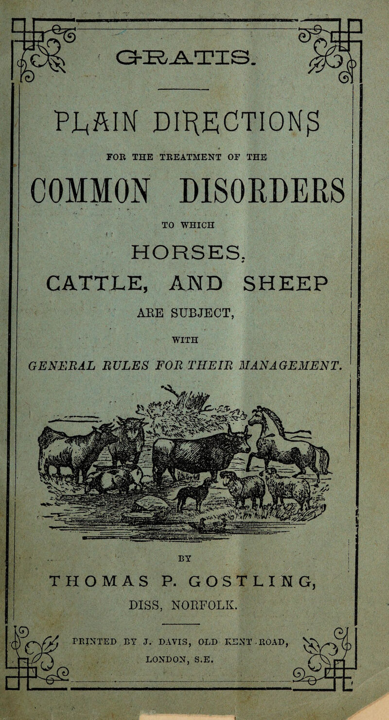 GBATIS. PLAIN DIRECTION^ FOE THE TREATMENT OF THE COMMON DISORDERS TO WHICH HORSES. * CATTLE, AND SHEEP ARE SUBJECT, WITH GENERAL RULES FOR THEIR MANAGEMENT. THOMAS P. GOSTLING, DISS, NOEFOLK. PRINTED BY J. DAVIS, OLD KENT ROAD, LONDON, S.E.