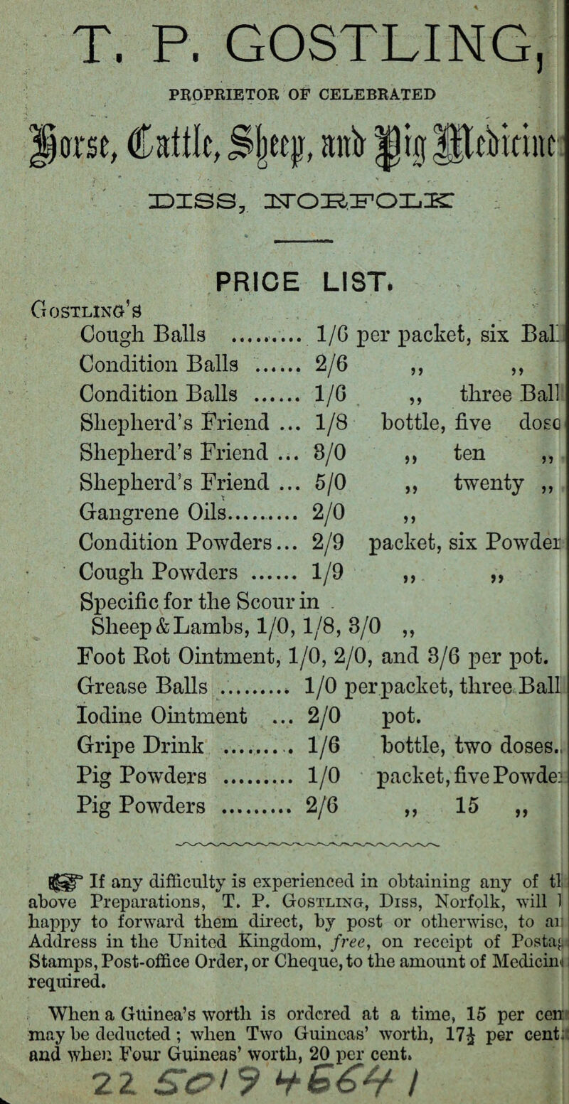 T. P. GOSTLING, PROPRIETOR OF CELEBRATED arse, Cattle, jljjeejj, antr |)r0 Uterine idiss. PRICE LIST. Gostling’s Cough Balls .. 1/G per packet, six Bab Condition Balls . 2/6 ,, ,, Condition Balls ...... 1/6 ,, three Ball Shepherd’s Friend ... 1/8 bottle, five dose Shepherd’s Friend ... 8/0 ,, ten ,, Shepherd’s Friend ... 5/0 ,, twenty ,, Gangrene Oils. 2/0 ,, Condition Powders... 2/9 packet, six Powder Cough Powders . 1/9 ,, ,, Specific for the Scour in . Sheep&Lambs, 1/0, 1/8, 3/0 ,, Foot Bot Ointment, 1/0, 2/0, and 3/6 per pot. Grease Balls ... 1/0 per packet, three Ball Iodine Ointment ... 2/0 pot. Gripe Drink ......... 1/6 bottle, two doses.. Pig Powders . 1/0 packet, five Powder Pig Powders . 2/6 ,, 15 ,, {§sgr If any difficulty is experienced in obtaining any of tl above Preparations, T. P. Gostling, Diss, Norfolk, will 1 happy to forward them direct, by post or otherwise, to an Address in the United Kingdom, free, on receipt of Postal Stamps, Post-office Order, or Cheque, to the amount of Medicinj i required. When a Guinea’s worth is ordered at a time, 15 per ceil may be deducted; when Two Guineas’ worth, 17J per cent: and when Pour Guineas’ worth, 20 per cent. 22 /