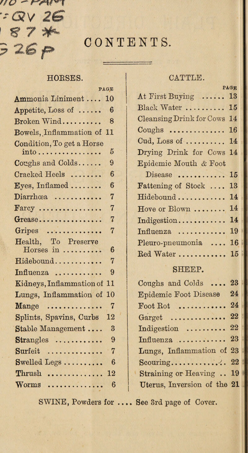 nu — r'rtf'*T ■-* 6?V 2^ 5 2<s» |P* HOUSES. PAGE Ammonia Liniment .... 10 Appetite, Loss of . 6 Broken Wind. 8 Bowels, Inflammation of 11 Condition, To get a Horse into. 5 Coughs and Colds. 9 Cracked Heels . 6 Eyes, Inflamed. 6 Diarrhoea . 7 Farcy. 7 Grease. 7 Gripes . 7 Health, To Preserve Horses in. 6 Hidebound. 7 Influenza . 9 Kidneys, Inflammation of 11 Lungs, Inflammation of 10 Mange . 7 Splints, Spavins, Curbs 12 Stable Management .... 3 Strangles . 9 Surfeit . 7 Swelled Legs. 6 Thrush . 12 Worms . 6 CATTLE. page At First Buying . 13 Black Water. 15 Cleansing Drink for Cows 14 Coughs . 16 Cud, Loss of. 14 Drying Drink for Cows 14 Epidemic Mouth & Foot Disease . 15 Fattening of Stock .... 13 Hidebound. 14 Hove or Blown. 14 Indigestion.. 14 Influenza . 19 Pleuro-pneumonia .... 16 Bed Water. 15 SHEEP. Coughs and Colds .... 23 Epidemic Foot Disease 24 Foot Rot . 24 Garget . 22 Indigestion . 22 Influenza . 23 Lungs, Inflammation of 23 Scouring.22 Straining or Heaving .. 19 Uterus, Inversion of the 21 SWINE, Powders for .... See 3rd page of Cover.