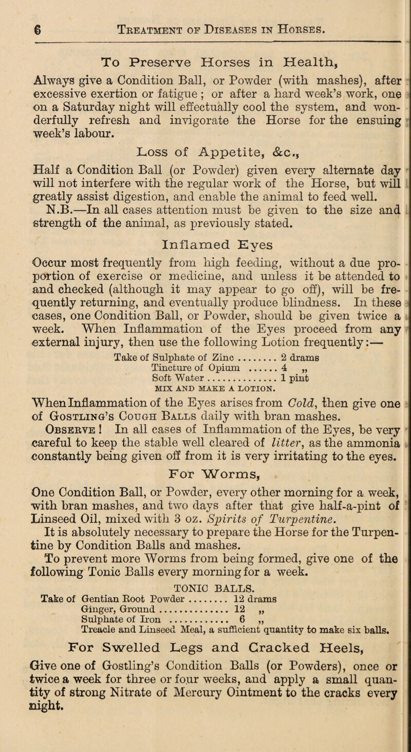 To Preserve Horses in Health, Always give a Condition Ball, or Powder (with mashes), after excessive exertion or fatigue ; or after a hard week’s work, one on a Saturday night will effectually cool the system, and won¬ derfully refresh and invigorate the Horse for the ensuing week’s labour. Loss of Appetite, &c., Half a Condition Ball (or Powder) given every alternate day will not interfere with the regular work of the Horse, but will greatly assist digestion, and enable the animal to feed well. N.B.—In all cases attention must be given to the size and strength of the animal, as previously stated. Inflamed Eyes Occur most frequently from high feeding, without a due pro¬ portion of exercise or medicine, and unless it be attended to and checked (although it may appear to go off), will be fre¬ quently returning, and eventually produce blindness. In these cases, one Condition Ball, or Powder, should be given twice a week. When Inflammation of the Eyes proceed from any external injury, then use the following Lotion frequently:— Take of Sulphate of Zinc.2 drams Tincture of Opium .4 „ Soft Water.1 pint MIX AND MAKE A LOTION. When Inflammation of the Eyes arises from Gold, then give one of Gostling’s Cough Balls daily with bran mashes. Observe ! In all cases of Inflammation of the Eyes, be very careful to keep the stable well cleared of litter, as the ammonia constantly being given off from it is very irritating to the eyes. For Worms, One Condition Ball, or Powder, every other morning for a week, with bran mashes, and two days after that give half-a-pint of Linseed Oil, mixed with 3 oz. Spirits of Turpentine. It is absolutely necessary to prepare the Horse for the Turpen¬ tine by Condition Balls and mashes. To prevent more Worms from being formed, give one of the following Tonic Balls every morning for a week. TONIC BALLS. Take of Gentian Boot Powder. 12 drams Ginger, Ground. 12 „ Sulphate of Iron . 6 „ Treacle and Linseed Meal, a sufficient quantity to make six balls. For Swelled Legs and Cracked Heels, Give one of Gostling’s Condition Balls (or Powders), once or twice a week for three or four weeks, and apply a small quan¬ tity of strong Nitrate of Mercury Ointment to the cracks every night.