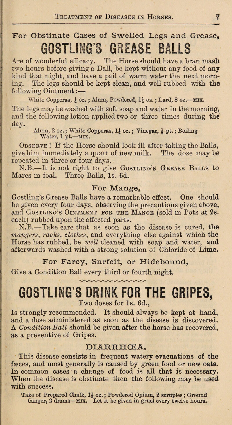 For Obstinate Cases of Swelled Legs and Grease, GOSTLING’S GREASE BALLS Are of wonderful efficacy. The Horse should have a bran mash i two hours before giving a Ball, be kept without any food of any kind that night, and have a pail of warm water the next morn¬ ing. The legs should be kept clean, and well rubbed with the following Ointment White Copperas, £ oz.; Alum, Powdered, 1| oz.; Lard, 8 oz.—mix. The legs may be washed with soft soap and water in the morning, and the following lotion applied two or three times during the day. Alum, 2 oz.; White Copperas, 1$ oz.; Vinegar, \ pt.; Boiling Water, 1 pt.—mix. Observe ! If the Horse should look ill after taking the Balls, give him immediately a quart of new milk. The dose may be repeated in three or four days. N.B.—It is not right to give Gostling’s Grease Balls to Mares in foal. Three Balls, Is. 6d. For Mange, Gostling’s Grease Balls have a remarkable effect. One should 1 be given every four days, observing the precautions given above, t and Gostling’s Ointment for the Mange (sold in Pots at 2s. i; each) rubbed upon the affected parts. N.B.—Take care that as soon as the disease is cured, the i mangers, racks, clothes, and everything else against which the Horse has rubbed, be well cleaned with soap and water, and > afterwards washed with a strong solution of Chloride of Lime. iFor Farcy, Surfeit, or Hidebound, Give a Condition Ball every third or fourth night. gostling sIdrinkTofTthe gripes, Two doses for Is. 6d., Is strongly recommended. It should always be kept at hand, and a dose administered as soon as the disease is discovered. A Condition Ball should be given after the horse has recovered, as a preventive of Gripes. DIARRHOEA. This disease consists in frequent watery evacuations of the fasces, and most generally is caused by green food or new oats. In common cases a change of food is all that is necessary. When the disease is obstinate then the following may be used with success. Take of Prepared Chalk, 1J oz.; Powdered Opium, 2 scruples; Ground Ginger, 2 drams—mix. Let it be given in gruel every twelve hours.