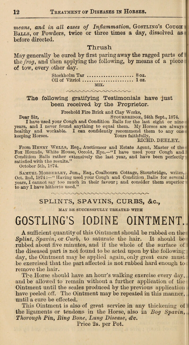 means, and in all eases of Inflammation, Gostling’s Cough Balls, or Powders, twice or three times a day, dissolved as before directed. Thrush May generally be cured by first paring away the ragged parts of the frog, and then applying the following, by means of a piece of tow, every other day. Stockholm Tar .8 oz. Oil of Vitriol. 1 oz. MIX. The following gratifying Testimonials have just been received by the Proprietor. Freehold Fire Brick and Clay Works, Dear Sir, Stourbridge, 24th Sept., 1874. I have used your Cough and Condition Balls for the last eight or nine years, and I never found anything to equal them. My Horses are always healthy and workable. I can confidently recommend them to any one keeping Horses. Yours faithfully, EICHD. DEELEY. From Henry Wells, Esq., Auctioneer and Estate Agent, Master of the; Fox Hounds, White House, Occolcl, Eye.—“I have used your Cough and Condition Balls rather extensively the last year, and have been perfectly satisfied with the results.” October 5th, 1S74. Samuel Mobberley, Jun., Esq., Coalbourn Cottage, Stourbridge, writes,, Oct. 2nd, 1874:—11 Having used your Cough and Condition Balls for several years, I cannot say too much in their favour; and consider them superior to any I have hitherto used.” SPLINTS, SPAVINS, CURBS, &C., MAY BE SUCCESSFULLY TREATED WITH GOSTLING’S IODINE OINTMENT. A sufficient quantity of this Ointment should be rubbed on the: Splint, Spavin, or Curb, to saturate the hair. It should be: rubbed about five minutes, and if the whole of the surface of: the diseased part is not found to be acted upon by the following day, the Ointment may be applied again, only great care must, be exercised that the part affected is not rubbed hard enough to i remove the hair. The Horse should have an hour’s walking exercise every day,, and be allowed to remain without a further application of the Ointment until the scales produced by the previous application have peeled off. The Ointment may be repeated in this manner, until a cure be effected. This Ointment is also of great service in any thickening of the ligaments or tendons in the Horse, also in Bog Spavin, Thorough Pin, Ring Bone, Lung Disease, (Pc. Price 2s. per Pot.