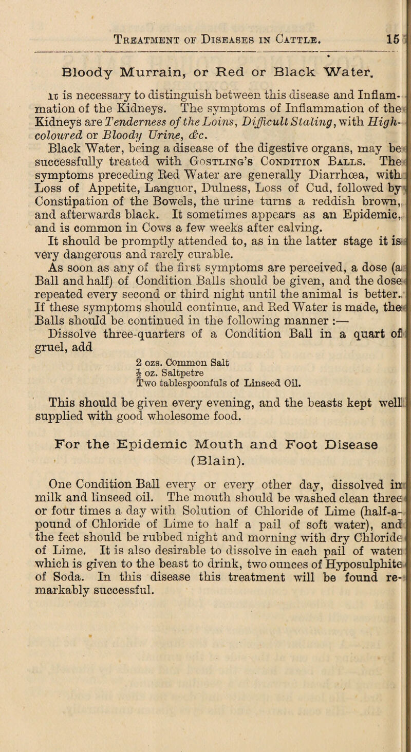 Bloody Murrain, or Red or Black Water. it is necessary to distinguish between this disease and Inflam¬ mation of the Kidneys. The symptoms of Inflammation of the: Kidneys are Tenderness of the Loins, Difficult Staling, with High- coloured or Bloody Urine, dec. Black Water, being a disease of the digestive organs, may be: successfully treated with Gostling’s Condition Balls. The symptoms preceding Red Water are generally Diarrhoea, withe Loss of Appetite, Languor, Dulness, Loss of Cud, followed by Constipation of the Bowels, the urine turns a reddish brown,, and afterwards black. It sometimes appears as an Epidemic,, and is common in Cows a few weeks after calving. It should be promptly attended to, as in the latter stage it is: very dangerous and rarely curable. As soon as any of the first symptoms are perceived, a dose (ai Ball and half) of Condition Balls should be given, and the dose repeated every second or third night until the animal is better., If these symptoms should continue, and Red W^ater is made, the Balls should be continued in the following manner :— Dissolve three-quarters of a Condition Ball in a quart ofl gruel, add 2 ozs. Common Salt J oz. Saltpetre Two tablespoonfuls of Linseed Oil. This should be given every evening, and the beasts kept well supplied with good wholesome food. For the Epidemic Mouth and Foot Disease (Blain). One Condition Ball every or every other day, dissolved in milk and linseed oil. The mouth should be washed clean three or four times a day with Solution of Chloride of Lime (half-a- pound of Chloride of Lime to half a pail of soft water), and the feet should be rubbed night and morning with dry Chloride of Lime. It is also desirable to dissolve in each pail of water which is given to the beast to drink, two ounces of Hyposulphite of Soda. In this disease this treatment will be found re¬ markably successful.