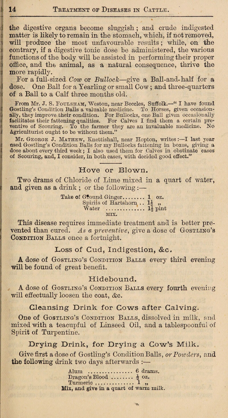 the digestive organs become sluggish; and crude indigested matter is likely to remain in the stomach, which, if not removed, will produce the most unfavourable results; while, on the contrary, if a digestive tonic dose be administered, the various functions of the body will be assisted in performing their proper office, and the animal, as a natural consequence, thrive the more rapidly. For a full-sized Cow or Bullock—give a Ball-and-half for a dose. One Ball for a Yearling or small Cow; and three-quarters of a Ball to a Calf three months old. From Mr. J. S. Foulsham, Weston, near Beccles, Suffolk.—“ I have found Gostling’s Condition Balls a valuable medicine. To Horses, given occasion¬ ally, they improve their condition. For Bullocks, one Ball given occasionally facilitates their fattening qualities. For Calves I find them a certain pre¬ ventive of Scouring. To the farmer they are an invaluable medicine. No Agriculturist ought to be without them.” Mr. George J. Mathew, Knettishall, near Hopton, writes:—I last year used Gostling’s Condition Balls for my Bullocks fattening in boxes, giving a dose about every third week ; I also used them for Calves in obstinate eases of Scouring, and, I consider, in both cases, with decided good effect.” Hove or Blown. Two drams of Chloride of Lime mixed in a quart of water, and given as a drink ; or the following :— Take of Gfound Ginger. 1 oz. Spirits of Hartshorn .. 1| „ Water .... 14 pint MIX. This disease requires immediate treatment and is better pre¬ vented than cured. As a preventive, give a dose of Gostling’s Condition Balls once a fortnight. Loss of Cud, Indigestion, &c. A dose of Gostling’s Condition Balls every third evening will be found of great benefit. Hidebound. A dose of Gostling’s Condition Balls every fourth evening will effectually loosen the coat, <fcc. Cleansing Drink for Cows after Calving. One of Gostling’s Condition Balls, dissolved in milk, and mixed with a teacupful of Linseed Oil, and a tablespoonfui of Spirit of Turpentine. Drying Drink, for Drying a Cow’s Milk. Give first a dose of Gostling’s Condition Balls, or Powders, and the following drink two days afterwards :— Alum .. 6 drams. Dragon’s Blood. 4 oz. Turmeric .. 1 „ Mix, and give in a quart of warm milk.