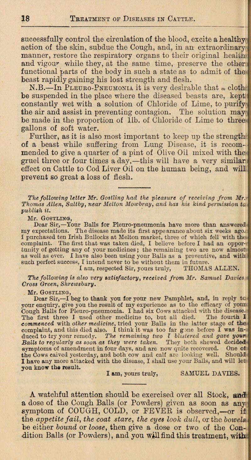 successfully control the circulation of the blood, excite a healthy action of the skin, subdue the Cough, and, in an extraordinary manner, restore the respiratory organs to their original health and vigour while they, at the same time, preserve the other: functional parts of the body in such a state as to admit of the beast rapidly gaining his lost strength and flesh. N.B.—In Pleuro-Pneumonia it is very desirable that » cloth be suspended in the place where the diseased beasts are, kept: constantly wet with a solution of Chloride of Lime, to purify the air and assist in preventing contagion. The solution may be made in the proportion of lib. of Chloride of Lime to three gallons of soft water. Further, as it is also most important to keep up the strength of a beast while suffering from Lung Disease, it is recom¬ mended to give a quarter of a pint of Olive Oil mixed with the gruel three or four times a day,—this will have a very similar effect on Cattle to Cod Liver Oil on the human being, and will prevent so great a loss of flesh. The folloiving letter Mr. Gostling had the pleasure of receiving from Mr. Thomas Allen, Saltby, near Melton Mowbray, and has his kind permission ta publish it. Mr. Gostling, Dear Sir,—Your Balls for Pleuro-pneumonia have more than answered my expectations. The disease made its first appearance about six weeks ago; i purchased ten Irish Bullocks at Melton market, three of which fell with tliei complaint. The first that was taken died, I believe before I had an oppor¬ tunity of getting any of your medicines; the remaining two are now almost as well as ever. I have also been using your Balls as a preventive, and with such perfect success, I intend never to be without them in future. I am, respected Sir, yours truly, THOMAS ALLEN. The following is also very satisfactory, received from Mr. Samuel Davies: Cross Orcen, Shrewsbury. Mr. Gostling, Dear Sir,—I beg to thank you for your new Pamphlet, and, in reply ta your enquiry, give you the result of my experience as to the efficacy of your Cough Balls for Pleuro-pneumonia. I had six Cows attacked with the disease. The first three I used other medicine to, but all died. The fourth I commenced with other medicine, tried your Balls in the latter stage of the complaint, and this died also. I think it was too far gone before I was in¬ duced to try your remedy. The remaining two T blistered and gave your Bails to regularly as soon as they were taken. They both shewed decided symptoms of amendment in four days, and are now quite recovered. One of the Cows calved yesterday, and both cow and calf are looking well. Should I have any more attacked with the disease, I shall use your Balls, and will let' you know the result. I am, yours truly, SAMUEL DAVIES. A watchful attention should be exercised over all Stock, and a dose of the Cough Balls (or Powders) given as soon as any. symptom of COUGLI, COLD, or FEVER is observed,—or if the appetite fail, the coat stare, the eyes look dull, or the botoelsi be either bound or loose, then give a dose or two of the Con¬ dition Balls (or Powders), and you w*llfind this treatment, with: