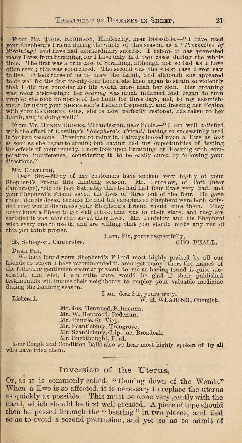 From Mr. Ihos. Robinson, Hinderclay, near Botesdale.—“ I have used your Shepherd’s Friend during the whole of this season, as a 1 Preventive of Straining,’ and have had extraordinary success. I believe it has prevented many Ewes from Straining, for I have only had two cases during the whole time. The first was a true case of Straining, although not so had as I have often seen ; this was soon cured. The second was the worst case lever saw to live. It took three of us to draw the Lamb, and although she appeared to do well for the first twenty-four hours, she then began to strain so violently that I did not consider her life worth more than her sldn. Her groaning was most distressing; her bearing was much inflamed and began to turn purple; she took no notice of her lamb for three days, and, to my astonish¬ ment, by using your Shepherd’s Friend frequently, and dressing her Vagina with your Gangrene Oils, she is now perfectly restored, has taken to her Lamb, and is doing well.” From Mr. Henry Riches, Thrandeston, near Scole.—“ I am well satisfied with the effect of Gostling’s ‘ Shepherd’s Friend,’ having so successfully used it for two seasons. Previous to using it, I always looked upon a Ewe as lest as soon as she began to strain; but having had my opportunities of testing the effects of your remedy, I now look upon Straining or Heaving with com¬ parative indifference, considering it to be easily cured by following your directions.” Mr. Go STRING, Dear Sir,—Many of my customers have spoken very highly of your Shepherd’s Friend this lambing season. Mr. Pentelow, of Toft (near Cambridge), told me last Saturday that he had had four Ewes very bad, and your Shepherd’s Friend saved the lives of three out of the four. He gave them double doses, because he and his experienced Shepherd were both satis¬ fied they would die unless your Shepherd’s Friend would cure them. They never knew a Sheep to get well before, that was in their state, and they are satisfied it was that that saved their lives. Mr. Pentelow and his Shepherd wish every one to use it, and are willing that you should make any use of this you think proper. I am, Sir, yours respectfully, 25, Sidney-st., Cambridge. GEO. BEALL. Dear Sir, We have found your Shepherd’s Friend most highly praised by all our friends to whom I have recommended it, amongst many others the names of the following gentlemen occur at present to me as having found it quite suc¬ cessful, and who, I am quite sure, would be glad if their published testimonials will induce their neighbours to employ your valuable medicine during the lambing season. I am, dear Sir, yours truly, Liskeard. W. H. -WEARING, Chemist. Mr. Jos. Henwood, Polmenna. Mr. W. Henwood, Redenun. Mr. Rundle, St. Viep. Mr. Scantlebury, Trengrove. Mr. Scantlebury, Criptone, Broadoak. Mr. Buckthought, Ford. Your Cough and Condition Balls also we hear most highly spoken of by all who have tried them. Inversion of the Uterus, Or, as it is commonly called, “ Coming down of the Womb.” When a Ewe is so affected, it is necessary to replace the uterus as quickly as possible. This must be done very gently with the hand, which should be first well greased. A piece of tape should then be passed through the “ bearing ” in two places, and tied so as to avoid a second protrusion, and yet so as to admit of