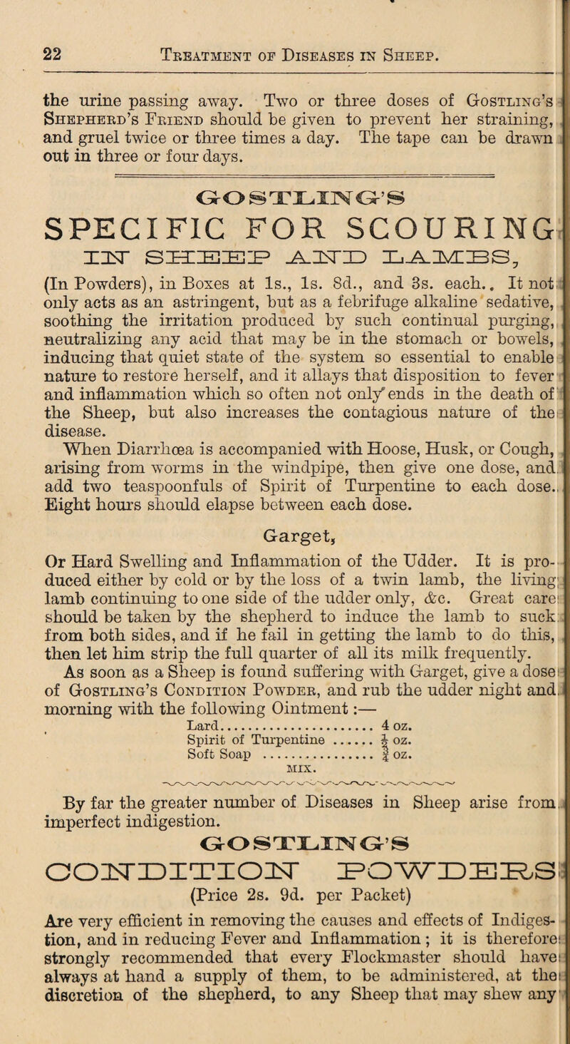 the urine passing away. Two or three doses of Gostling’s Shepherd’s Friend should be given to prevent her straining, and gruel twice or three times a day. The tape can be drawn out in three or four days. GOSTLING’S SPECIFIC FOR SCOURING X3ST SHIEIEIP -A-HSTIID XjJLDVCBS, (In Powders), in Boxes at Is., Is. 8d., and 3s. each.. It not only acts as an astringent, but as a febrifuge alkaline sedative, soothing the irritation produced by such continual purging, neutralizing any acid that may be in the stomach or bowels, inducing that quiet state of the system so essential to enable nature to restore herself, and it allays that disposition to fever and inflammation which so often not onl/ ends in the death of the Sheep, but also increases the contagious nature of the disease. When Diarrhoea is accompanied with Hoose, Husk, or Cough, arising from worms in the windpipe, then give one dose, and. add two teaspoonfuls of Spirit of Turpentine to each dose., Eight hours should elapse between each dose. Garget, Or Hard Swelling and Inflammation of the Udder. It is pro¬ duced either by cold or by the loss of a twin lamb, the livings lamb continuing to one side of the udder only, &c. Great care1 should be taken by the shepherd to induce the lamb to suck from both sides, and if he fail in getting the lamb to do this, then let him strip the full quarter of all its milk frequently. As soon as a Sheep is found suffering with Garget, give a dose: of Gostling’s Condition Powder, and rub the udder night and, morning with the following Ointment:— Larcl.4 oz. Spirit of Turpentine.A oz. Soft Soap . | oz. MIX. By far the greater number of Diseases in Sheep arise from imperfect indigestion. GOSTLING’S condition powdebs, (Price 2s. 9d. per Packet) Are very efficient in removing the causes and effects of Indiges¬ tion, and in reducing Fever and Inflammation ; it is therefore; strongly recommended that every Flockmaster should have: always at hand a supply of them, to be administered, at the: discretion of the shepherd, to any Sheep that may shew any