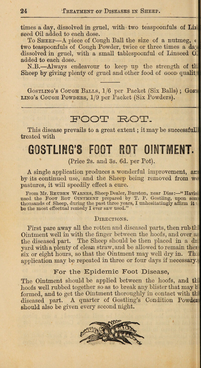 ** times a day, dissolved in gruel, with two teaspoonfuls of Lii seed Oil added to each dose. To Sheep—A piece of Cough Ball the size of a nutmeg, c two teaspoonfuls of Cough Powder, twice or three times a da; dissolved in gruel, with a small tablespoonful of Linseed 0 added to each dose. N.B.—Always endeavour to keep up the strength of tU Sheep by giving plenty of gruel and other food of good qualit: Gostling’s Cough Balls, 1/6 per Packet (Six Balls); Goss ling’s Cough Powders, 1/9 per Packet (Six Powders). FOOT BOT. This disease prevails to a great extent; it may be successful! treated with GOSTLING’S FOOT ROT OINTMENT. (Price 2s. and 3s. 6d. per Pot). A single application produces a wonderful improvement, an by its continued use, and the Sheep being removed from w< pastures, it will speedily effect a cure. From Mr. Reuben Wabnes, Sheep Dealer, Burston, near Diss:—“Havir used the Foot Rot Ointment prepared by T. P. Gostling, upon son thousands of Sheep, during the past three years, I unhesitatingly affirm it' be the most effectual remedy I ever saw used.” Directions. First pare away all the rotten and diseased parts, then rub th Ointment well in with the finger between the hoofs, and over ai the diseased part. The Sheep should be then placed in a dr yard with a plenty of clean straw, and be allowed to remain thei six or eight hours, so that the Ointment may well dry in. Th: application may be repeated in three or four days if necessary^ For the Epidemic Foot Disease, The Ointment should be applied between the hoofs, and th hoofs well rubbed together so as to break any blister that may Ij formed, and to get the Ointment thoroughly in contact with th diseased part. A quarter of Gostling’s Condition Powder should also be given every second night.