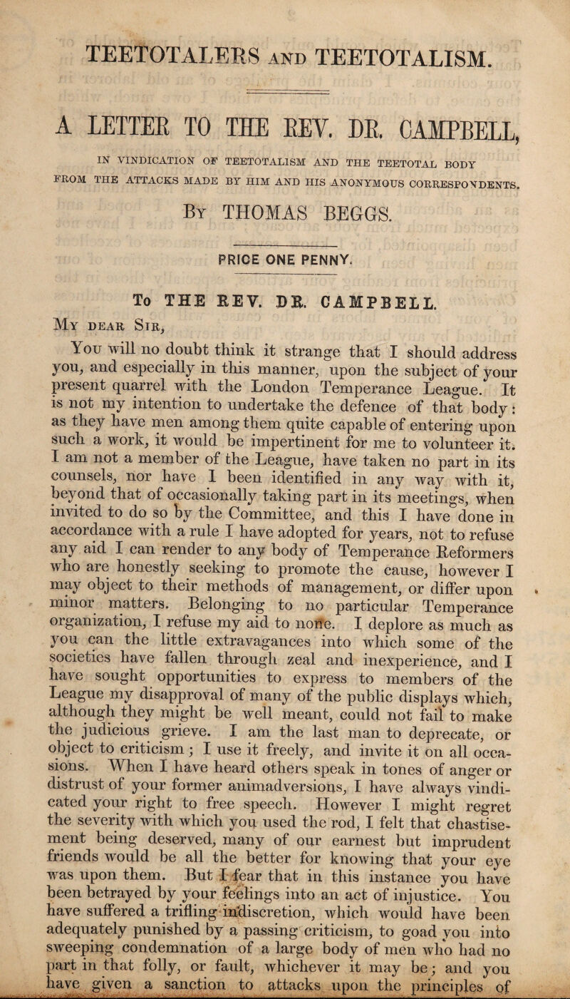 TEETOTALERS and TEETOTALISM. A LETTER TO THE REY. DR. CAMPBELL, IN VINDICATION OF TEETOTALISM AND THE TEETOTAL BODY FROM THE ATTACKS MADE BY HIM AND HIS ANONYMOUS CORRESPONDENTS. By THOMAS BEGGS. PRICE ONE PENNY. To THE REV. DR. CAMPBELL. My dear Sir, You will no doubt think it strange that I should address you, and especially in this manner, upon the subject of your present quarrel with the London Temperance League. It is not my intention to undertake the defence of that body: as they have men among them quite capable of entering upon such a work, it would be impertinent for me to volunteer it. I am not a member of the League, have taken no part in its counsels, nor have I been identified in any way with it, beyond that of occasionally taking part in its meetings, when invited to do so fcy the Committee, and this I have done in accordance with a rule I have adopted for years, not to refuse any aid I can render to any body of Temperance Reformers who are honestly seeking to promote the cause, however I may object to their methods of management, or differ upon minor matters. Belonging to no particular Temperance organization, I refuse my aid to none. I deplore as much as you can the little extravagances into which some of the societies have fallen through zeal and inexperience, and I have sought opportunities to express to members of the League my disapproval of many of the public displays which, although they might be well meant, could not fail to make the judicious grieve. I am the last man to deprecate, or object to criticism; I use it freely, and invite it on all occa¬ sions. When I have heard others speak in tones of anger or distrust of your former animadversions, I have always vindi¬ cated your right to free speech. However I might regret the severity with which you used the rod, I felt that chastise¬ ment being deserved, many of our earnest but imprudent friends would be all the better for knowing that your eye was upon them. But I fear that in this instance you have been betrayed by your feelings into an act of injustice. You have suffered a trifling indiscretion, which would have been adequately punished by a passing criticism, to goad you into sweeping condemnation of a large body of men who had no part in that folly, or fault, whichever it may be; and you have given a sanction to attacks upon the principles of _. -v__:_____~_~_'_