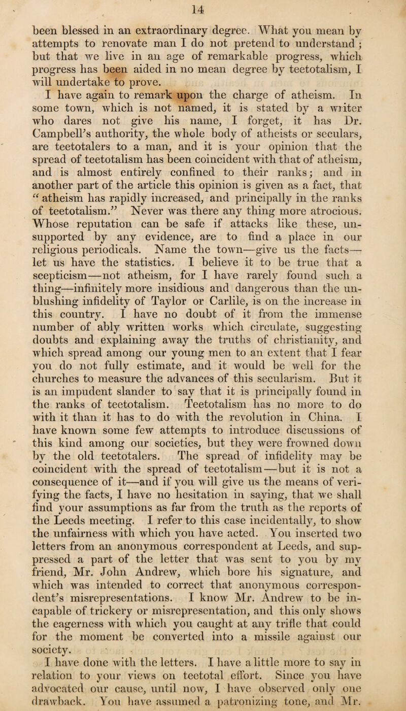 been blessed in an extraordinary degree. What you mean by attempts to renovate man I do not pretend to understand ; but that we live in an age of remarkable progress, which progress has been aided in no mean degree by teetotalism, I will undertake to prove. I have again to remark upon the charge of atheism. In some town, which is not named, it is stated by a writer who dares not give his name, I forget, it has Dr. Campbelks authority, the whole body of atheists or seculars, are teetotalers to a man, and it is your opinion that the spread of teetotalism has been coincident with that of atheism, and is almost entirely confined to their ranks; and in another part of the article this opinion is given as a fact, that “ atheism has rapidly increased, and principally in the ranks of teetotalism.” Never was there any thing more atrocious. Whose reputation can be safe if attacks like these, un¬ supported by any evidence, are to find a place in our religious periodicals. Name the town—give us the facts— let us have the statistics. I believe it to be true that a scepticism—not atheism, for I have rarely found such a thing—infinitely more insidious and dangerous than the un¬ blushing infidelity of Taylor or Carlile, is on the increase in this country. I have no doubt of it from the immense number of ably written works which circulate, suggesting doubts and explaining away the truths of Christianity, and which spread among our young men to an extent that I fear you do not fully estimate, and it would be well for the churches to measure the advances of this secularism. But it is an impudent slander to say that it is principally found in the ranks of teetotalism. Teetotalism has no more to do with it than it has to do with the revolution in China. I have known some few attempts to introduce discussions of this kind among our societies, but they were frowned down by the old teetotalers. The spread of infidelity may be coincident with the spread of teetotalism—but it is not a consequence of it—and if you will give us the means of veri¬ fying the facts, I have no hesitation in saying, that we shall find your assumptions as far from the truth as the reports of the Leeds meeting. I refer to this case incidentally, to show the unfairness with which you have acted. You inserted two letters from an anonymous correspondent at Leeds, and sup¬ pressed a part of the letter that was sent to you by my friend, Mr. John Andrew, which bore his signature, and which was intended to correct that anonymous correspon¬ dents misrepresentations. I know Mr. Andrew to be in¬ capable of trickery or misrepresentation, and this only shows the eagerness with which you caught at any trifle that could for the moment be converted into a missile against our society. I have done with the letters. I have a little more to sav in relation to your views on teetotal effort. Since you have advocated our cause, until now, I have observed only one drawback. You have assumed a patronizing tone, and Mr.