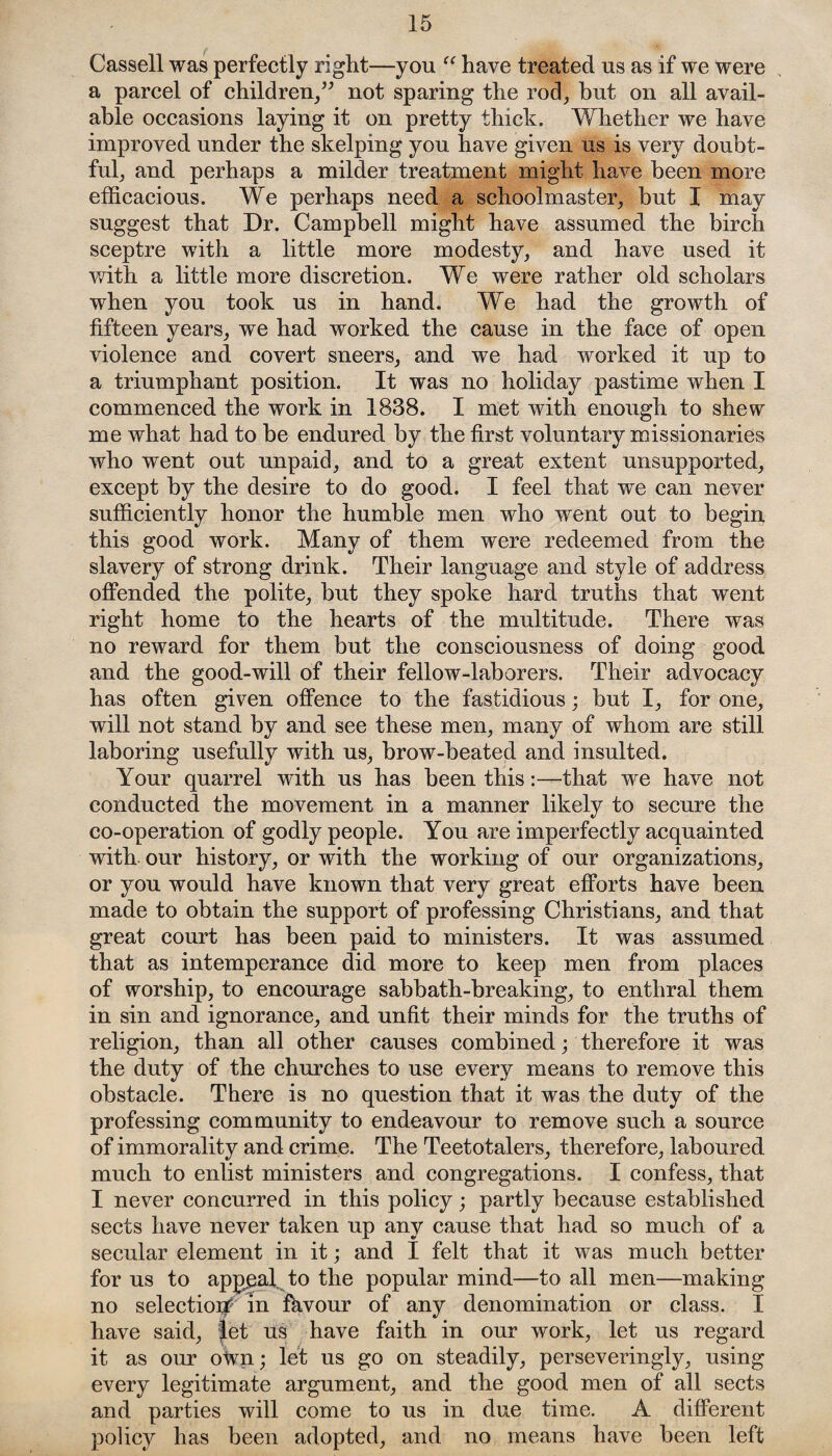 Cassell was perfectly right—you “ have treated us as if we were a parcel of children,” not sparing the rod, hut on all avail¬ able occasions laying it on pretty thick. Whether we have improved under the skelping you have given us is very doubt¬ ful, and perhaps a milder treatment might have been more efficacious. We perhaps need a schoolmaster, but I may suggest that Dr. Campbell might have assumed the birch sceptre with a little more modesty, and have used it with a little more discretion. We were rather old scholars when you took us in hand. We had the growth of fifteen years, we had worked the cause in the face of open violence and covert sneers, and we had worked it up to a triumphant position. It was no holiday pastime when I commenced the work in 1838. I met with enough to shew me what had to be endured by the first who went out unpaid, and to a great extent unsupported, except by the desire to do good. I feel that we can never sufficiently honor the humble men who went out to begin this good work. Many of them were redeemed from the slavery of strong drink. Their language and style of address offended the polite, but they spoke hard truths that went right home to the hearts of the multitude. There was no reward for them but the consciousness of doing good and the good-will of their fellow-laborers. Their advocacy has often given offence to the fastidious • but I, for one, will not stand by and see these men, many of whom are still laboring usefully with us, brow-beated and insulted. Your quarrel with us has been this:—that we have not conducted the movement in a manner likely to secure the co-operation of godly people. You are imperfectly acquainted with our history, or with the working of our organizations, or you would have known that very great efforts have been made to obtain the support of professing Christians, and that great court has been paid to ministers. It was assumed that as intemperance did more to keep men from places of worship, to encourage sabbath-breaking, to enthral them in sin and ignorance, and unfit their minds for the truths of religion, than all other causes combined; therefore it was the duty of the churches to use every means to remove this obstacle. There is no question that it was the duty of the professing community to endeavour to remove such a source of immorality and crime. The Teetotalers, therefore, laboured much to enlist ministers and congregations. I confess, that I never concurred in this policy; partly because established sects have never taken up any cause that had so much of a secular element in it; and 1 felt that it was much better for us to appeal, to the popular mind—to all men—making no selection in fhvour of any denomination or class. I have said, let us have faith in our work, let us regard it as our own; let us go on steadily, perseveringly, using every legitimate argument, and the good men of all sects and parties will come to us in due time. A different policy has been adopted, and no means have been left voluntary missionaries