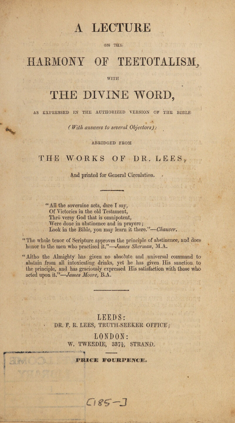 A LECTURE m THE HARMONY OF TEETOTALISM, WITH THE DIVINE WORD, AS EXPRESSED IN THE AUTHORIZED VERSION OF THE BIBLE (With answers to several Objectors): ABRIDGED FROM THE WORKS OF DR. LEES, And pointed for General Circulation, - «' v .. V ^ ( ' ' A : ' “All tlie soveraine acts, dare I say. Of Victories in the old Testament, Thro veray God that is omnipotent. Were done in abstinence and in prayere; Look in the Bible, you may learn it there.”—Chaucer. \ “ Hie whole tenor of Scripture approves the principle of abstinence, and docs honor to the men who practised it.”—James Sherman, M.A.. “Altho the Almighty has given no absolute and universal command to abstain from all intoxicating drinks, yet he has given His sanction to the principle, and has graciously expressed His satisfaction with those who acted upon it.”—James Moore, B.A. LEEDS: DR. F. R. LEES, TRUTH-SEEKER OFFICE,; LONDON: W. TWEEDIE, 387h STRAND. FEICE EOURFENCEj-