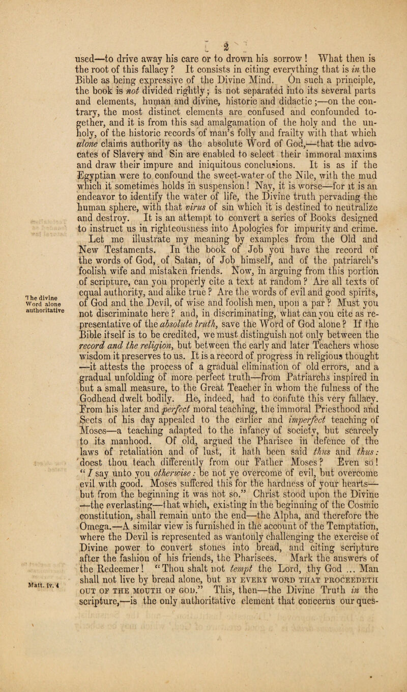 Word alone authoritative Matt. iv. 4 l 2 _• used—to drive away liis care or to drown his sorrow ! What then is the root of this fallacy ? It consists in citing everything that is in the Bible as being expressive of the Divine Mind. On such a principle, the book is not divided rightly; is not separated into its several parts and elements, human and divine, historic and didactic ;—on the con¬ trary, the most distinct elements are confused and confounded to¬ gether, and it is from this sad amalgamation of the holy and the un¬ holy, of the historic records of man’s folly and frailty with that which alone claims authority as the absolute Word of God,—that the advo¬ cates of Slavery and Sin are enabled to select their immoral maxims and draw their impure and iniquitous conclusions. It is as if the Egyptian were to confound the sweet-water of the Nile, with the mud which it sometimes holds in suspension! Nay, it is worse—for it is an endeavor to identify the water of life, the Divine truth pervading the human sphere, with that virus of sin which it is destined to neutralize and destroy. It is an attempt to convert a series of Books designed to instruct us in righteousness into Apologies for impurity and crime. Let me illustrate my meaning by examples from the Old and New Testaments. In the book of Job you have the record of the words of God, of Satan, of Job himself, and of the patriarch’s foolish wife and mistaken friends. Now, in arguing from this portion of scripture, can you properly cite a text at random ? Are all texts of equal authority, and alike true ? Are the words of evil and good spirits, of God and the Devil, of wise and foolish men, upon a par ? Must you not discriminate here? and, in discriminating, what can you cite as re¬ presentative of the absolute truth, save the Word of God alone ? If the Bible itself is to be credited, we must distinguish not only between the record and the religion, but between the early and later Teachers whose wisdom it preserves to us. It is a record of progress in religious thought —it attests the process of a gradual elimination of old errors, and a gradual unfolding of more perfect truth—from Patriarchs inspired in but a small measure, to the Great Teacher in whom the fulness of the Godhead dwelt bodily. He* indeed, had to confute this very fallacy. Erom his later and 'perfect moral teaching, the immoral Priesthood and Sects of his day appealed to the earlier and imperfect teaching of Moses—a teaching adapted to the infancy of society, but scarcely to its manhood. Of old, argued the Pharisee in defence of the laws of retaliation and of lust, it hath been said thus and thus: doest thou teach differently from our Bather Moses? Even so! “ I say unto you otherwise: be not ye overcome of evil, but overcome evil with good. Moses suffered this for the hardness of your hearts— but from the beginning it was iiot so.” Christ stood upon the Divine -—the everlasting—that which, existing in the beginning of the Cosmic constitution, shall remain unto the end—the Alpha, and therefore the Omega.—A similar view is furnished in the account of the Temptation, where the Devil is represented as wantonly challenging the exercise of Divine power to convert stones into bread, and citing scripture after the fashion of his friends, the Pharisees. Mark the answers of the Redeemer! “Thou shalt not tempt the Lord, ,thy God ... Alan shall not live by bread alone, but by eveey word that proceedetii out of the mouth of GOD.” This, then—the Divine Truth in the scripture,—is the only authoritative element that concerns our ques-