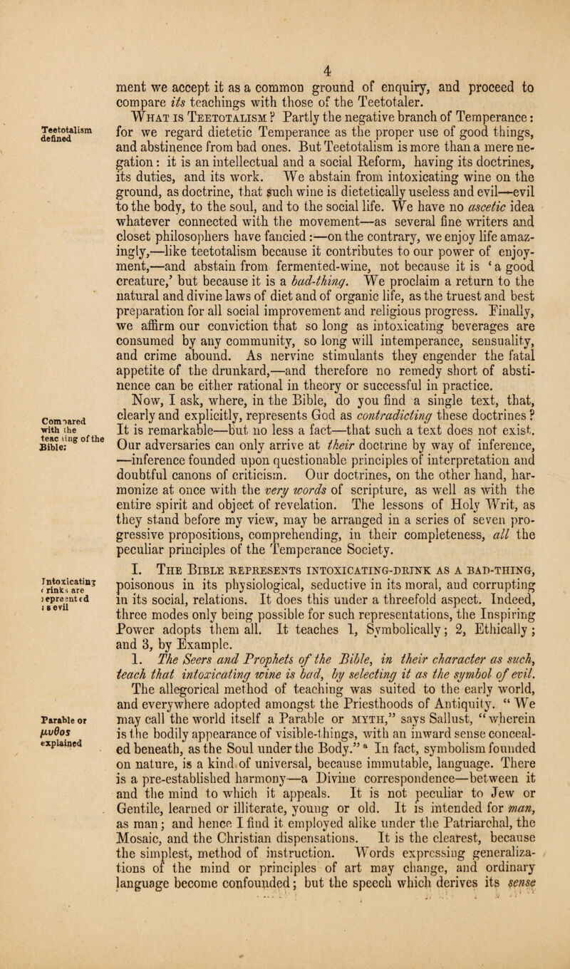 defined Comnared with the teac ting of the Bible; Intoxicating i rinks are tepresnted i s evil Barable or fivQos explained 4 ment we accept it as a common ground of enquiry, and proceed to compare its teachings with those of the Teetotaler. What is Teetotalism ? Partly the negative branch of Temperance: for we regard dietetic Temperance as the proper use of good things, and abstinence from bad ones. But Teetotalism is more than a mere ne¬ gation ; it is an intellectual and a social Reform, having its doctrines, its duties, and its work. We abstain from intoxicating wine on the ground, as doctrine, that such wine is dietetically useless and evil—evil to the body, to the soul, and to the social life. We have no ascetic idea whatever connected with the movement—as several fine writers and closet philosophers have fancied :—on the contrary, we enjoy life amaz¬ ingly,—like teetotalism because it contributes to our power of enjoy¬ ment,—and abstain from fermented-wine, not because it is ‘a good creature/ but because it is a bad-thing. We proclaim a return to the natural and divine laws of diet and of organic life, as the truest and best preparation for all social improvement and religious progress. Finally, we affirm our conviction that so long as intoxicating beverages are consumed by any community, so long will intemperance, sensuality, and crime abound. As nervine stimulants they engender the fatal appetite of the drunkard,—and therefore no remedy short of absti¬ nence can be either rational in theory or successful in practice. Now, I ask, where, in the Bible, do you find a single text, that, clearly and explicitly, represents God as contradicting these doctrines ? It is remarkable—but no less a fact—that such a text does not exist. Our adversaries can only arrive at their doctrine by way of inference, —inference founded upon questionable principles of interpretation and doubtful canons of criticism. Our doctrines, on the other hand, har¬ monize at once with the very words of scripture, as well as with the entire spirit and object of revelation. The lessons of Holy Writ, as they stand before my view, may be arranged in a series of seven pro¬ gressive propositions, comprehending, in their completeness, all the peculiar principles of the Temperance Society. I. The Bible represents intoxicating-drink as a bad-thing, poisonous in its physiological, seductive in its moral, aud corrupting m its social, relations. It does this under a threefold aspect. Indeed, three modes only being possible for such representations, the Inspiring Power adopts them all. It teaches I, Symbolically; 2, Ethically ; and 3, by Example. 1. The Seers and Prophets of the Bible, in their character as such, teach that intoxicating wine is bad, by selecting it as the symbol of evil. The allegorical method of teaching was suited to the early world, and everywhere adopted amongst the Priesthoods of Antiquity. “We may call the world itself a Parable or myth,” says Sallust, “wherein is the bodily appearance of visible-t ilings, with an inward sense conceal¬ ed beneath, as the Soul under the Body.” a In fact, symbolism founded on nature, is a kind of universal, because immutable, language. There is a pre-established harmony—a Divine correspondence—between it and the mind to which it appeals. It is not peculiar to Jew or Gentile, learned or illiterate, young or old. It is intended for man, as man; and hence I find it employed alike under the Patriarchal, the Mosaic, and the Christian dispensations. It is the clearest, because the simplest, method of instruction. Words expressing generaliza¬ tions of the mind or principles of art may change, and ordinary language become confounded; but the speech which derives its sense