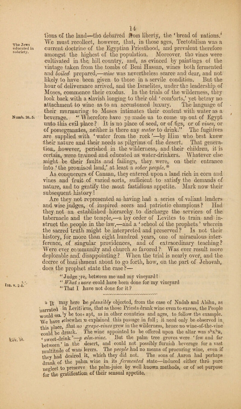 The .Tews educated in sobriety. Numb, 20.5. V * Isa. v. 24. 14 tions of the land—tho debarred Horn liberty, the ‘ bread of nations.3 We must recollect, however, that, in those ages, Teetotalism was a current doctrine of the Egyptian Priesthood, and prevalent therefore amongst the highest of the population. Moreover, tho vines were cultivated in the hill country, and, as evinced by paintings of the vintage taken from the tombs of Beni Hassau, wines both fermented and boiled prepared,—wine was nevertheless scarce and dear, and not likely to have been given to those in a servile condition. But the hour of deliverance arrived, and the Israelites, under the leadership of Moses, commence their exodus. In the trials of the wilderness, they look back with a slavish longing to their old c comforts,’ yet betray no attachment to wine as to an accustomed luxurv. The language of their murmuring to Moses intimates their content with water as a beverage. <c Wherefore have ye made us to come up out of Egypt unto this evil place F It is no place of seed, or of figs, or of vines, or of pomegranates, neither is there any water to drink.” The fugitives are supplied with c water from the rock ’—by Him who best knew their nature and their needs as pilgrims of the desert. That genera¬ tion, however, perished in the wilderness, and their children, it is certain, wore trained and educated as water-drinkers. Whatever else might be their faults and failings, they were, on their entrance into £ the promised land,’ at least a sober people. * As conquerors of Canaan, they entered upon a land rich in corn and vines and fruit of varied sorts, sufficient to satisfy the demands of nature, and to gratify the most fastidious appetite. Mark now their subsequent history! Are they not represented as having had a series of valiant leaders and wise judges, of inspired seers and patriotic champions ? Had they not an established hierarchy to discharge the services of the tabernacle and the temple,—u lay order of Levites to train and in¬ struct the people In the law,—and a ‘ school of the prophets ’ wherein the sacred truth might be interpreted and preserved ? Is not their history, for more than eight hundred years, one of miraculous inter¬ ference, of singular providences, and of extraordinary teaching? Were ever community and church so favored? Was ever result more deplorable and', disappointing ? When the trial is nearly over, and the decree of banishment about to go forth, how, on the part of Jehovah, does the prophet state the case ?— “ Judge ;fe, between me and my vineyard! “ What i mre could have been done for my vineyard “ That I have not done for it ? t % may here he plausibly objected, from the case of Nadab and Abihu, as narrated in Eeviti icus, that as those Priests drank wine even to excess, the People would ondy he tooi apt, as in other countries and ages, to follow the example. We have *elsewhei :e explained this passage in full; it need only be observed in this place, -that no 'grape-vines grew in the wilderness, hence no wine-of-the-viue could be drawk. The wine appointed to be offered upon the altar was shKhR, ‘sweet-drink’—p aim-wine. But the palm tree groves were cfew and far between’ in the desert, and could not possibly furnish beverage for a vast multitude of wane lerers. The people had no means of procuring wine, even if they had desired it, which they did not. The sons of Aaron had perhaps drank of the palm wine in its fermented state—induced either thro pure neglect to preserve the palm-juice by well known methods, or of set purpose for the gratification* of their sensual appetite.