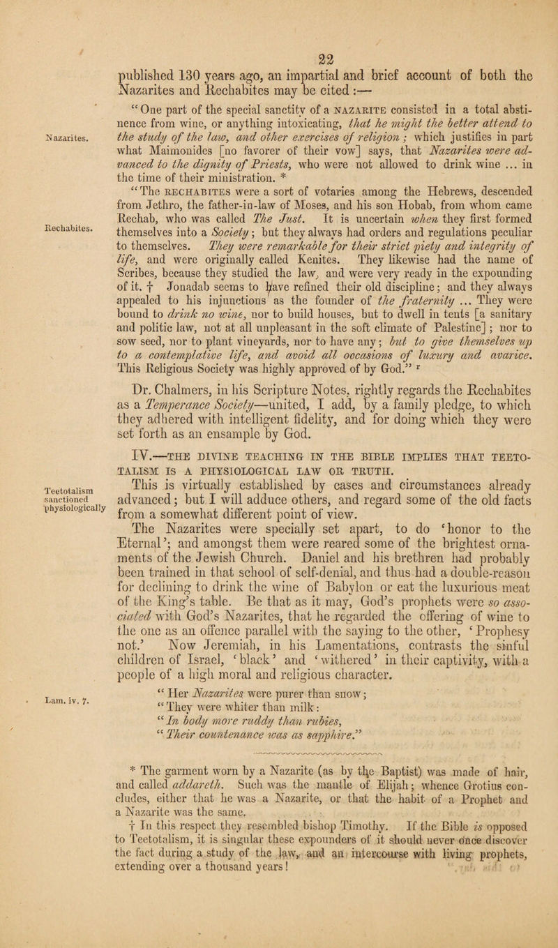 Nazarites. Recliabites. Teetotalism sanctioned physiologically Lam. iv. 22 published 130 years ago, an impartial and brief account of both the Nazarites and Rechabites may be cited :— “ One part of the special sanctity of a nazarite consisted in a total absti¬ nence from wine, or anything intoxicating, that he might the better attend to the study of the law, and other exercises of religion; which justifies in part what Maimonides [no favorer of their vow] says, that Nazarites were ad¬ vanced to the dignity of Priests, who were not allowed to drink wine ... in the time of their ministration. * “The rechabites were a sort of votaries among the Hebrews, descended from Jethro, the father-in-law of Moses, and his son Hobab, from wdiom came Rechab, who was called The Just. It is uncertain when they first formed themselves into a Society; but they always had orders and regulations peculiar to themselves. They were remarkable for their strict piety and integrity of life, and were originally called Kenites. They likewise had the name of Scribes, because they studied the law, and were very ready in the expounding of it. f Jonadab seems to ^ave refined their old discipline; and they always appealed to his injunctions as the founder of the fraternity ... They were bound to drink no wine, nor to build houses, but to dwell in tents [a sanitary and politic law, not at all unpleasant in the soft climate of Palestine] ; nor to sow seed, nor to plant vineyards, nor to have any; but to give themselves up to a contemplative life, and avoid all occasions of luxury and avarice. This Religious Society was highly approved of by God.” r Dr. Chalmers, in his Scripture Notes, rightly regards the Rechabites as a Temperance Society—united, I add, by a family pledge, to which they adhered with intelligent fidelity, and for doing which they were set forth as an ensample by God. IY.—THE DIVINE TEACHING IN THE BIBLE IMPLIES THAT TEETO¬ TALISM IS A PHYSIOLOGICAL LAW OB TRUTH. This is virtually established by cases and circumstances already advanced; but I will adduce others, and regard some of the old facts from a somewhat different point of view. The Nazarites were specially set apart, to do ‘honor to the Eternal’; and amongst them were reared some of the brightest orna¬ ments of the Jewish Church. Daniel and his brethren had probably been trained in that school of self-denial, and thus had a double-reason for declining to drink the wine of Babylon or eat the luxurious meat of the King’s table. Be that as it may, God’s prophets were so asso¬ ciated with God’s Nazarites, that he regarded the offering of wine to the one as an offence parallel with the saying to the other, c Prophesy not.’ Now Jeremiah, in his Lamentations, contrasts the sinful children of Israel, c black ’ and ‘ withered ’ in their captivity, with a people of a high moral and religious character. “ Her Nazarites. were purer than snow; “ They were whiter than milk: “In body more ruddy than rubies, “ Their countenance was as sapphire.” * The garment worn by a Nazarite (as by tfic Baptist) was made of hair, and called addareth. Such was the mantle of Elijah; whence Grotius con¬ cludes, either that he was a Nazarite, or that the habit of a Prophet and a Nazarite was the same. t In this respect they resembled bishop Timothy. If the Bible is opposed to Teetotalism, it is singular these expounders of it should never onoe discover the fact during a study of the jaw, and an intercourse with living prophets, extending over a thousand years! • • ( >