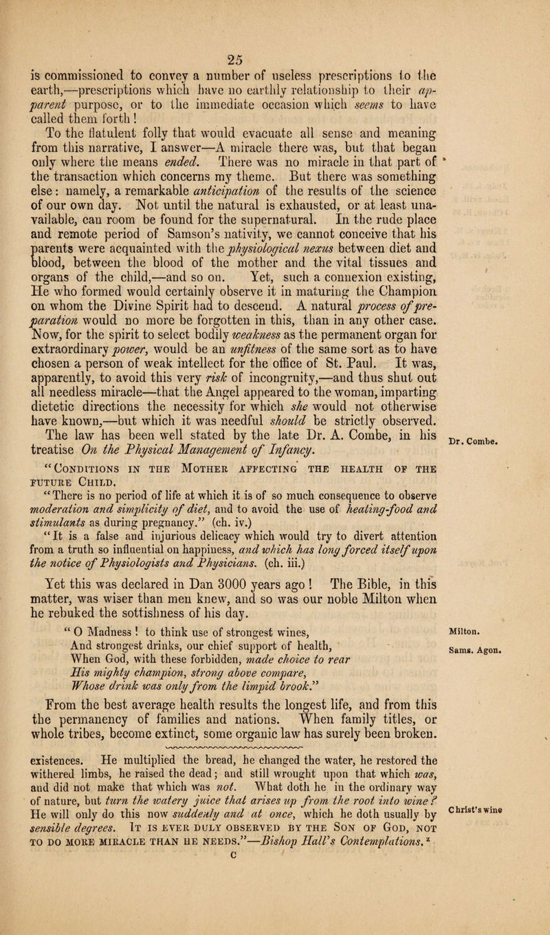 is commissioned to convey a number of useless prescriptions to the earth,—prescriptions which have no earthly relationship to their ap¬ parent purpose, or to the immediate occasion which seems to have called them forth! To the flatulent folly that would evacuate all sense and meaning from this narrative, I answer—A miracle there was, but that began only where the means ended. There was no miracle in that part of the transaction which concerns my theme.. But there was something else: namely, a remarkable anticipation of the results of the science of our own day. Not until the natural is exhausted, or at least una¬ vailable, can room be found for the supernatural. In the rude place and remote period of Samson’s nativity, we cannot conceive that his parents were acquainted with tht physiological nexus between diet and blood, between the blood of the mother and the vital tissues and organs of the child,—and so on. Yet, such a connexion existing, He who formed would certainly observe it in maturing the Champion on whom the Divine Spirit had to descend. A natural process of pre¬ paration would no more be forgotten in this, than in any other case. Now, for the spirit to select bodily weakness as the permanent organ for extraordinary power, would be an unfitness of the same sort as to have chosen a person of weak intellect for the office of St. Paul. It was, apparently, to avoid this very risk of incongruity,—and thus shut out all needless miracle—that the Angel appeared to the woman, imparting dietetic directions the necessity for which she would not otherwise have known,—but which it was needful should be strictly observed. The law has been well stated by the late Dr. A. Combe, in his treatise On the Physical Management of Infancy. “Conditions in the Mother affecting the health op the future Child. “There is no period of life at which it is of so much consequence to observe moderation and simplicity of diet, and to avoid the use of heating-food and stimulants as during pregnancy.” (ch. iv.) “It is a false and injurious delicacy which would try to divert attention from a truth so influential on happiness, and which has long forced itself upon the notice of Physiologists and Physicians, (ch. iii.) Yet this was declared in Dan 3000 years ago ! The Bible, in this matter, was wiser than men knew, and so was our noble Milton when he rebuked the sottishness of his day. “ 0 Madness ! to think use of strongest wines, And strongest drinks, our chief support of health, When God, with these forbidden, made choice to rear Ilis mighty champion, strong above compare, Whose d.rinlc was only from the limpid brook.” Prom the best average health results the longest life, and from this the permanency of families and nations. When family titles, or whole tribes, become extinct, some organic law has surely been broken. existences. He multiplied the bread, he changed the water, he restored the withered limbs, he raised the dead; and still wrought upon that which was, aud did not make that which w-as not. What doth he in the ordinary way of nature, but turn the watery juice that arises up from the root into wine ? He will only do this now suddenly and at once, wrhich he doth usually by sensible degrees. It is ever duly observed by the Son of God, not to do more miracle than he needs.”—Bishop Hall’s Contemplations,z c Dr. Combe. Milton. Sams. Agon. Christ's wine