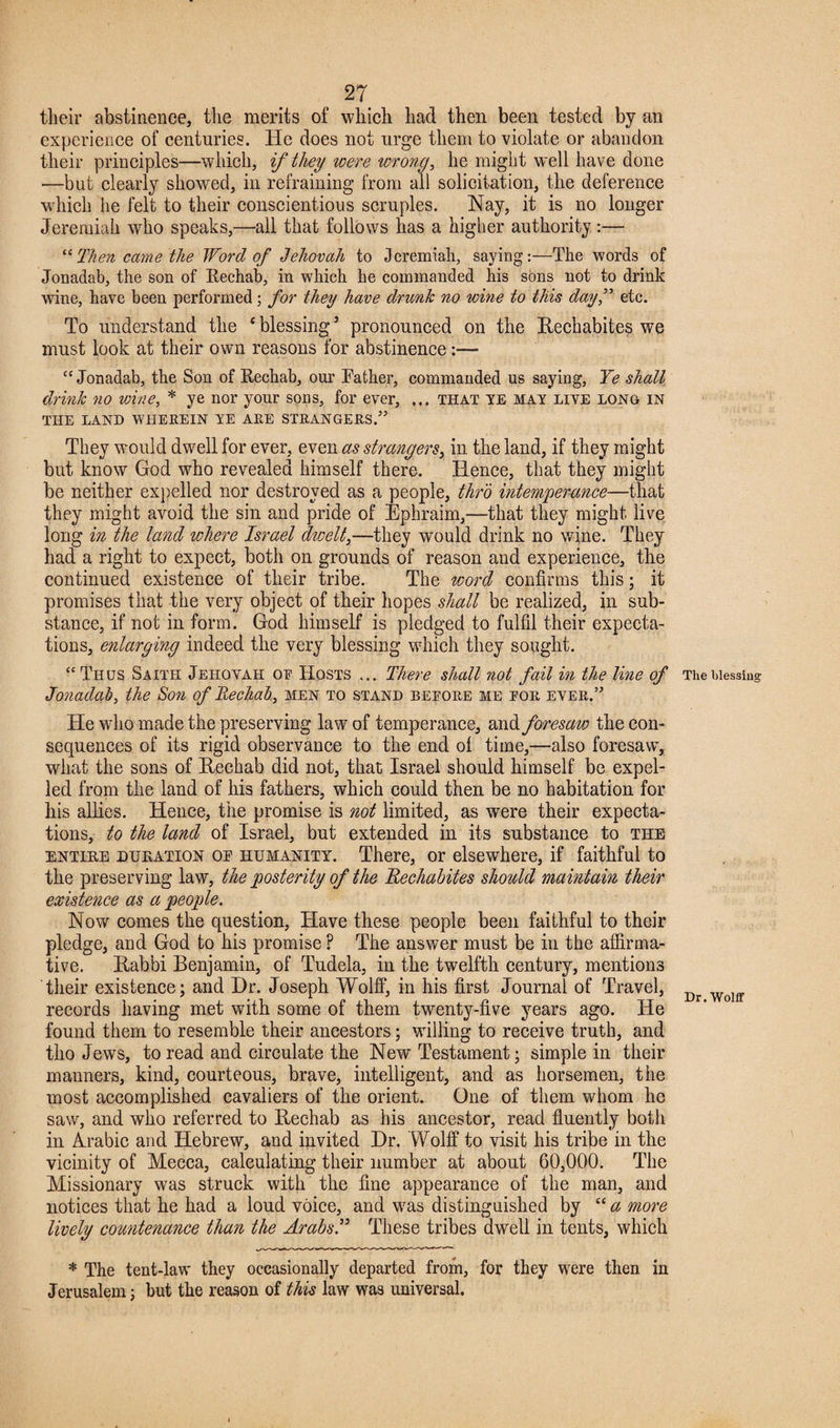 their abstinence, the merits of which had then been tested by an experience of centuries. He does not urge them to violate or abandon their principles—which, if they were wrong, he might well have done —but clearly showed, in refraining from all solicitation, the deference which he felt to their conscientious scruples. Nay, it is no longer Jeremiah who speaks,—all that follows has a higher authority :— “ Then came the Word of Jehovah to Jeremiah, saying:—The words of Jonadab, the son of Rechat), in which he commanded his sons not to drink wine, have been performed; for they have drunk no wine to this dayf etc. To understand the ‘ blessing 3 pronounced on the Rechabites we must look at their own reasons for abstinence:— “ Jonadab, the Son of Rechab, our Rather, commanded us saying, Ye shall drink no wine, * ye nor your sons, for ever, ... that ye may live long in THE LAND WHEREIN YE ARE STRANGERS.” They would dwell for ever, even as strangers, in the land, if they might but know God who revealed himself there. Hence, that they might be neither expelled nor destroyed as a people, thro intemperance—that they might avoid the sin and pride of Ephraim,—that they might live long in the land ichere Israel dwelt,—they would drink no wine. They had a right to expect, both on grounds of reason and experience, the continued existence of their tribe. The word confirms this; it promises that the very object of their hopes shall be realized, in sub¬ stance, if not in form. God himself is pledged to fulfil their expecta¬ tions, enlarging indeed the very blessing which they sought. “Thus Saith Jehovah of Hosts ... There shall not fail in the line of Jonadab, the Son of Rechab, men to stand before me for ever.” He who made the preserving law of temperance, and foresaio the con¬ sequences of its rigid observance to the end of time,—also foresaw, what the sons of Rechab did not, that Israel should himself be expel¬ led from the land of his fathers, which could then be no habitation for his allies. Hence, the promise is not limited, as were their expecta¬ tions, to the land of Israel, but extended in its substance to the entire duration op humanity. There, or elsewhere, if faithful to the preserving law, the posterity of the Rechabites should maintain their existence as a people. Now comes the question, Have these people been faithful to their pledge, and God to his promise ? The answer must be in the affirma¬ tive. Rabbi Benjamin, of Tudela, in the twelfth century, mentions their existence; and Hr. Joseph Wolff, in his first Journal of Travel, records having met with some of them twenty-five years ago. He found them to resemble their ancestors; willing to receive truth, and tho Jews, to read and circulate the New Testament; simple in their manners, kind, courteous, brave, intelligent, and as horsemen, the most accomplished cavaliers of the orient. One of them whom he saw, and who referred to Rechab as his ancestor, read fluently both in Arabic and Hebrew, and invited Hr. Wolff to visit his tribe in the vicinity of Mecca, calculating their number at about 60,000. The Missionary was struck with the fine appearance of the man, and notices that he had a loud voice, and was distinguished by “ a more lively countenance than the Arabs.” These tribes dwell in tents, which * The tent-law they occasionally departed from, for they were then in Jerusalem; but the reason of this law was universal. The blessing Dr. Wolff