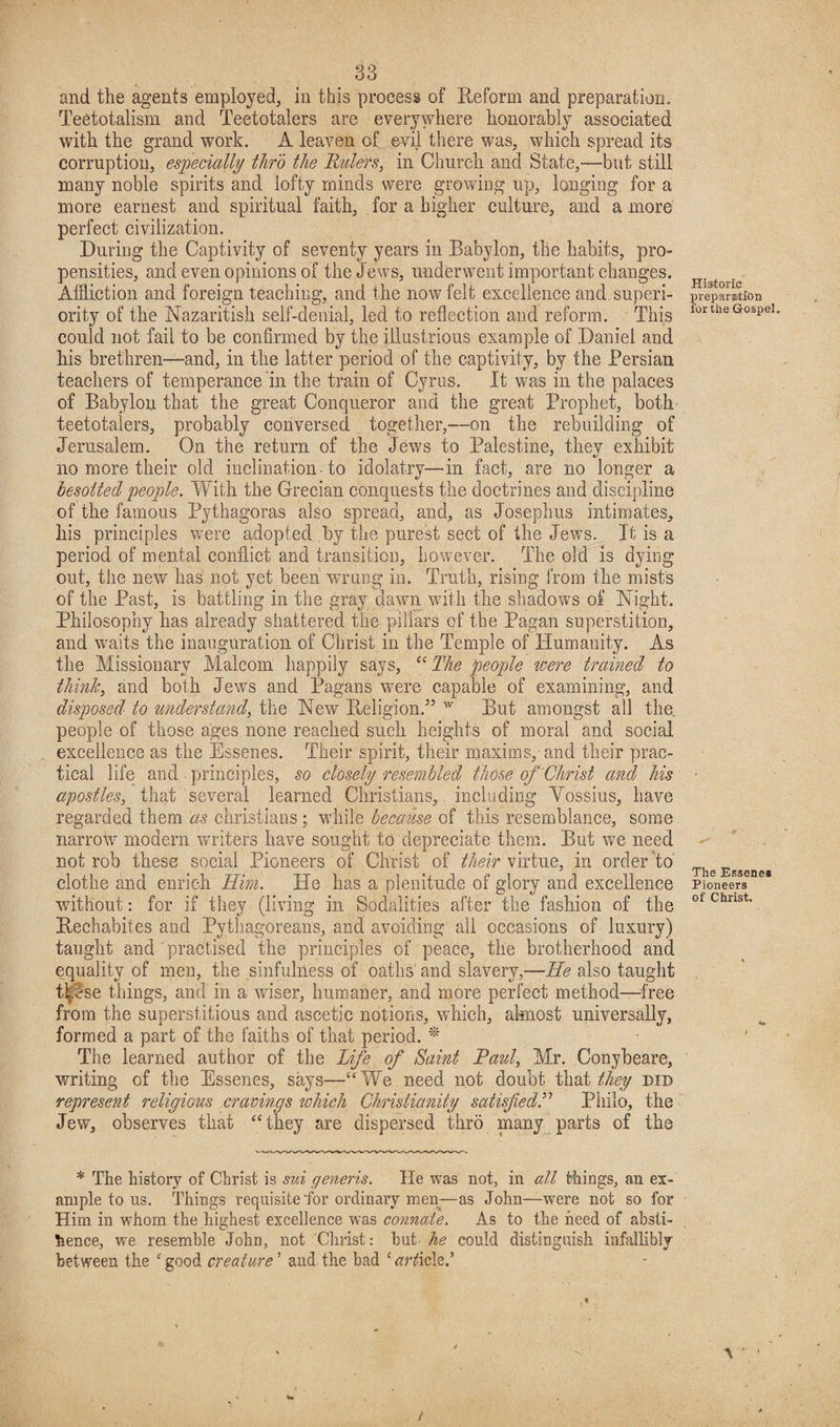 and the agents employed, in this process of Reform and preparation. Teetotalism and Teetotalers are everywhere honorably associated with the grand work. A leaven of evil there was, which spread its corruption, especially thro the Rulers, in Church and State,—but still many noble spirits and lofty minds were growing up, longing for a more earnest and spiritual faith, for a higher culture, and a more perfect civilization. During the Captivity of seventy years in Babylon, the habits, pro¬ pensities, and even opinions of the Jews, underwent important changes. Affliction and foreign teaching, and the now felt excellence and superi¬ ority of the Nazaritisk self-denial, led to reflection and reform. This could not fail to be confirmed by the illustrious example of Daniel and his brethren—and, in the latter period of the captivity, by the Persian teachers of temperance in the train of Cyrus. It was in the palaces of Babylon that the great Conqueror and the great Prophet, both teetotalers, probably conversed together,—on the rebuilding of Jerusalem. On the return of the Jews to Palestine, thev exhibit no more their old inclination • to idolatry—in fact, are no longer a besotted people. With the Grecian conquests the doctrines and discipline of the famous Pythagoras also spread, and, as Josephus intimates, his principles were adopted by the purest sect of the Jews. If is a period of mental conflict and transition, however. The old is dying out, the new has not yet been wrung in. Truth, rising from the mists of the Past, is battling in the gray dawn with the shadows of Night. Philosophy has already shattered the pillars of the Pagan superstition, and waits the inauguration of Christ in the Temple of Humanity. As the Missionary Malcom happily says, “ The people were trained to think, and both Jews and Pagans wrere capable of examining, and disposed to understand, the New Religion.” w But amongst all the. people of those ages none reached such heights of moral and social excellence as the Essenes. Their spirit, their maxims,-and their prac¬ tical life and . principles, so closely resembled those of Christ and his apostles, that several learned Christians, including Yossius, have regarded them as Christians; while because of this resemblance, some narrow modern writers have sought to depreciate them. But we need not rob these social Pioneers of Christ of fheir virtue, in order to clothe and enrich Him. He has a plenitude of glory and excellence without: for if they (living in Sodalities after the fashion of the Rechabites and Pythagoreans, and avoiding all occasions of luxury) taught and practised the principles of peace, the brotherhood and equality of men, the sinfulness of oaths and slavery,-—-He also taught these things, and in a wiser, humaner, and more perfect method—free from the superstitious and ascetic notions, which, almost universally, formed a part of the faiths of that period. * The learned author of the Life of Saint Raul, Mr. Conybeare, writing of the Essenes, says—“We need not doubt that they did represent religious cravings which Christianity satisfied.” Philo, the Jew, observes that “they are dispersed thro many parts of the * The history of Christ is sui generis. He was not, in all tilings, an ex¬ ample to us. Things requisite'for ordinary men—as John—were not so for Him in whom the highest excellence was connate. As to the heed of absti¬ nence, we resemble John, not Christ: hut he could distinguish infallibly between the e good creature ’ and the bad c tfrzficle.’ t / Historic preparation for the Gospel, The Essenes Pioneers of Christ.