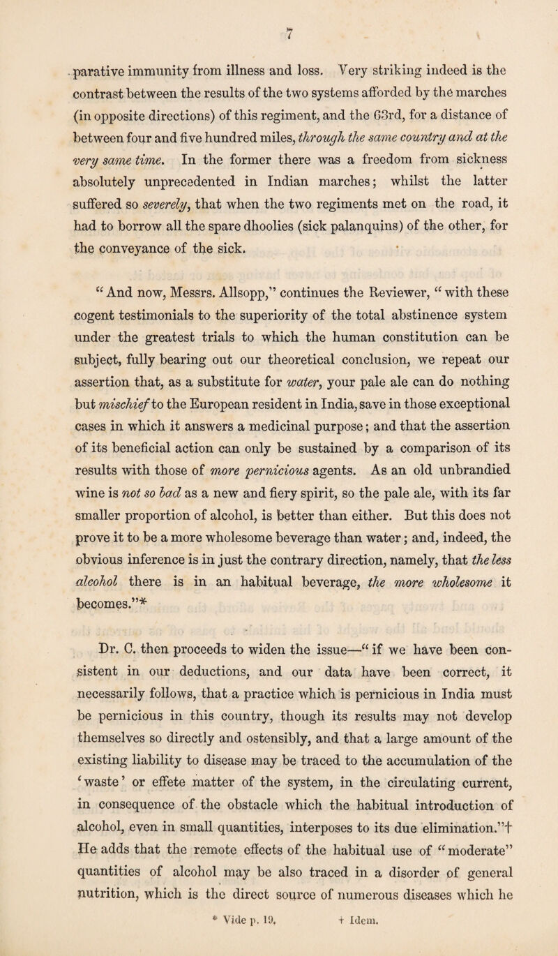 parative immunity from illness and loss. Very striking indeed is the contrast between the results of the two systems afforded by the marches (in opposite directions) of this regiment, and the 63rd, for a distance of between four and five hundred miles, through the same country and at the very same time. In the former there was a freedom from sickness absolutely unprecedented in Indian marches; whilst the latter suffered so severely, that when the two regiments met on the road, it had to borrow all the spare dhoolies (sick palanquins) of the other, for the conveyance of the sick. u And now, Messrs. Allsopp,” continues the Reviewer, “ with these cogent testimonials to the superiority of the total abstinence system under the greatest trials to which the human constitution can be subject, fully bearing out our theoretical conclusion, we repeat our assertion that, as a substitute for water, your pale ale can do nothing but mischief to the European resident in India, save in those exceptional cases in which it answers a medicinal purpose; and that the assertion of its beneficial action can only be sustained by a comparison of its results with those of more pernicious agents. As an old unbrandied wine is not so bad as a new and fiery spirit, so the pale ale, with its far smaller proportion of alcohol, is better than either. But this does not prove it to be a more wholesome beverage than water; and, indeed, the obvious inference is in just the contrary direction, namely, that the less alcohol there is in an habitual beverage, the more wholesome it becomes.”* Dr. C. then proceeds to widen the issue—“ if we have been con¬ sistent in our deductions, and our data have been correct, it necessarily follows, that a practice which is pernicious in India must be pernicious in this country, though its results may not develop themselves so directly and ostensibly, and that a large amount of the existing liability to disease may be traced to the accumulation of the 1 waste’ or effete matter of the system, in the circulating current, in consequence of the obstacle which the habitual introduction of alcohol, even in small quantities, interposes to its due elimination.”f He adds that the remote effects of the habitual use of u moderate” quantities of alcohol may be also traced in a disorder of general nutrition, which is the direct source of numerous diseases which he Vide p. ID. + idem.