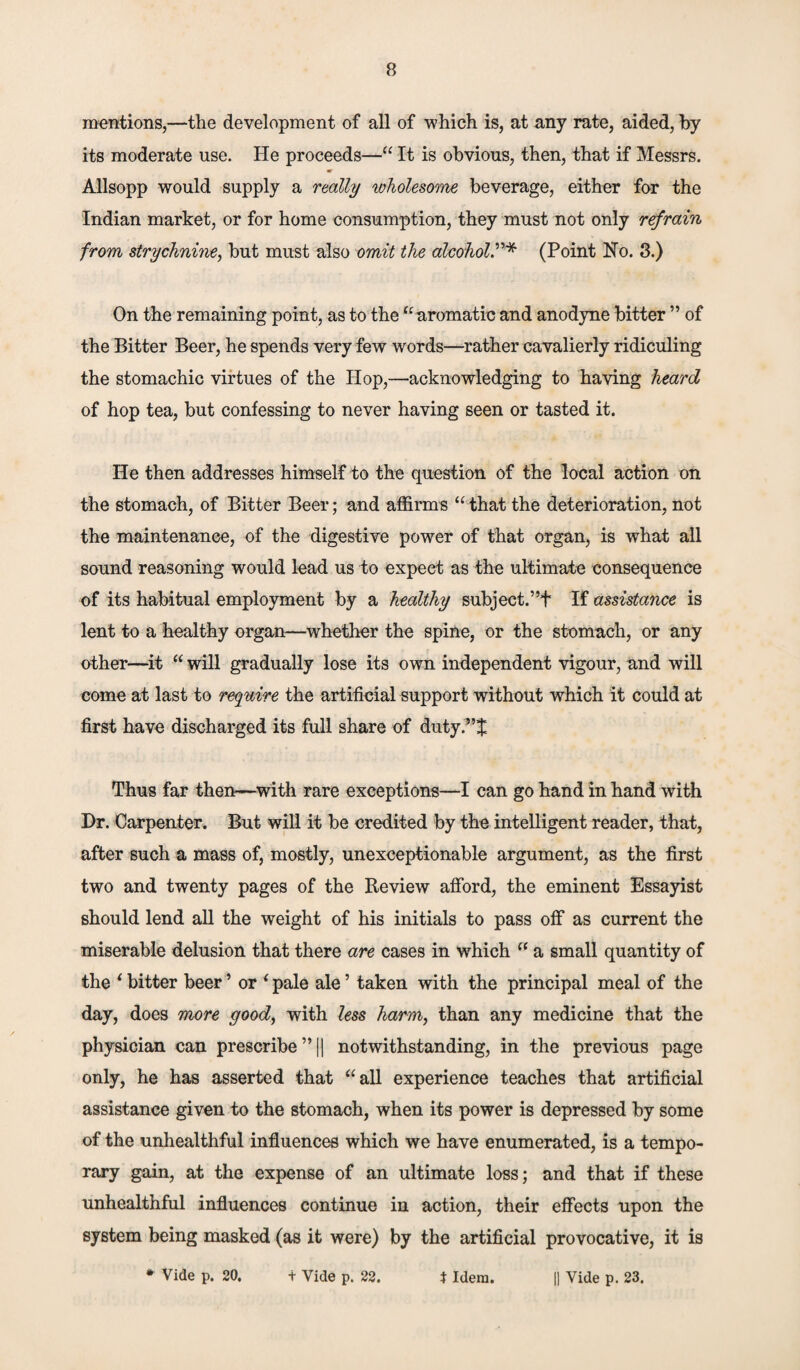 mentions,—the development of all of which is, at any rate, aided, by its moderate use. He proceeds—“ It is obvious, then, that if Messrs. Allsopp would supply a really wholesome, beverage, either for the Indian market, or for home consumption, they must not only refrain from strychnine, but must also omit the alcohol(Point No. 3.) On the remaining point, as to the “aromatic and anodyne bitter ” of the Bitter Beer, he spends very few words—rather cavalierly ridiculing the stomachic virtues of the Hop,—acknowledging to having heard of hop tea, but confessing to never having seen or tasted it. He then addresses himself to the question of the local action on the stomach, of Bitter Beer; and affirms “that the deterioration, not the maintenance, of the digestive power of that organ, is what all sound reasoning would lead us to expect as the ultimate consequence of its habitual employment by a healthy subject.”f If assistance is lent to a healthy organ—whether the spine, or the stomach, or any other—it “ will gradually lose its own independent vigour, and will come at last to require the artificial support without which it could at first have discharged its full share of duty.”^ Thus far then—with rare exceptions—I can go hand in hand with Dr. Carpenter. But will it be credited by the intelligent reader, that, after such a mass of, mostly, unexceptionable argument, as the first two and twenty pages of the Review afford, the eminent Essayist should lend all the weight of his initials to pass off as current the miserable delusion that there are cases in which “ a small quantity of the ‘ bitter beer ’ or * pale ale ’ taken with the principal meal of the day, does more good, with less harm, than any medicine that the physician can prescribe ”|| notwithstanding, in the previous page only, he has asserted that “all experience teaches that artificial assistance given to the stomach, when its power is depressed by some of the unhealthful influences which we have enumerated, is a tempo¬ rary gain, at the expense of an ultimate loss; and that if these unhealthful influences continue in action, their effects upon the system being masked (as it were) by the artificial provocative, it is * Vide p. 20. t Vide p. 22. * Idem. || Vide p. 23.