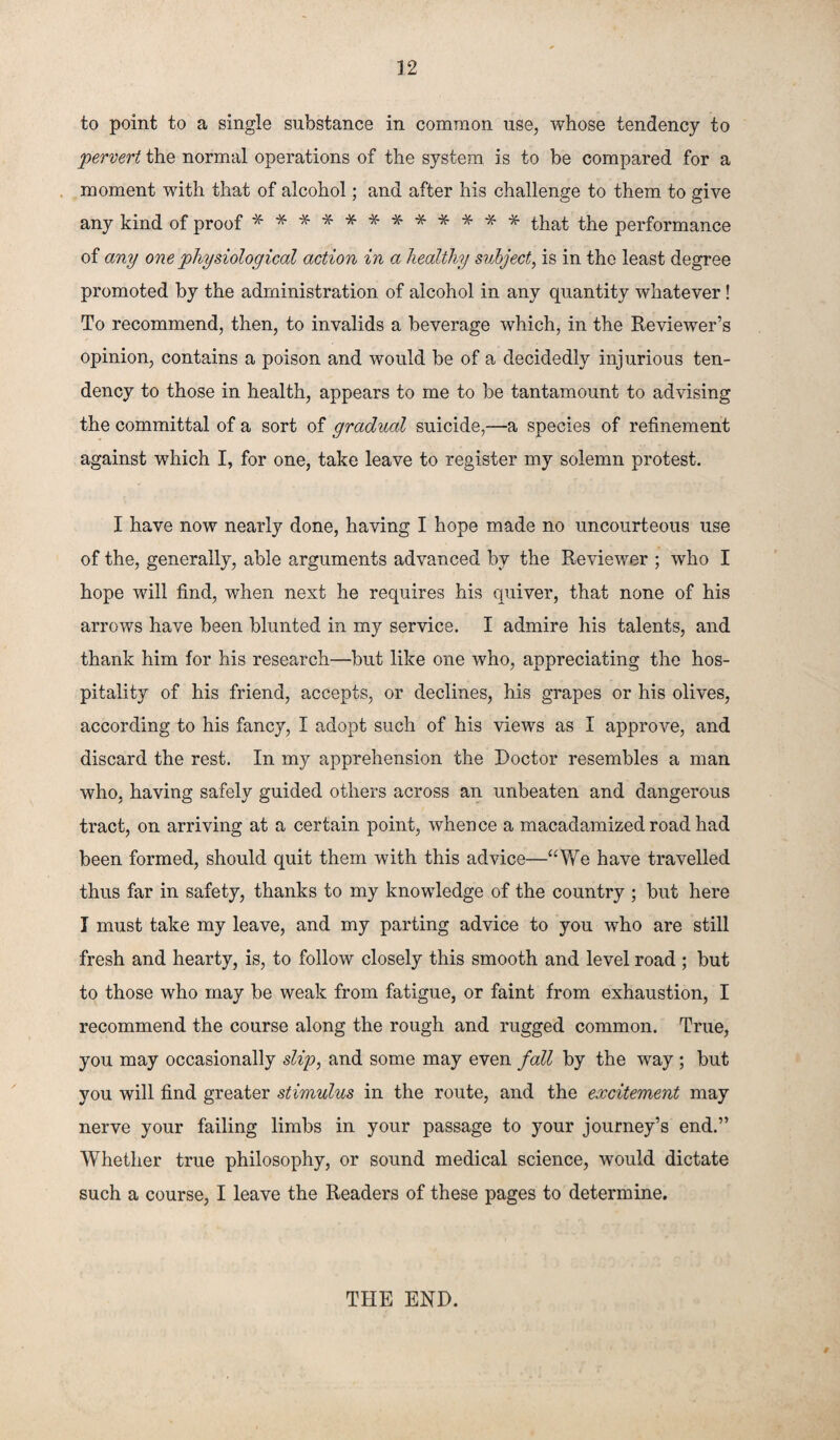 to point to a single substance in common use, whose tendency to pervert the normal operations of the system is to be compared for a moment with that of alcohol; and after his challenge to them to give any kind of proof ************ that the performance of any one physiological action in a healthy subject, is in the least degree promoted by the administration of alcohol in any quantity whatever ! To recommend, then, to invalids a beverage which, in the Reviewer’s opinion, contains a poison and would be of a decidedly injurious ten¬ dency to those in health, appears to me to be tantamount to advising the committal of a sort of gradual suicide,—a species of refinement against which I, for one, take leave to register my solemn protest. I have now nearly done, having I hope made no uncourteous use of the, generally, able arguments advanced by the Reviewer ; who I hope will find, when next he requires his quiver, that none of his arrows have been blunted in my service. I admire his talents, and thank him for his research—but like one who, appreciating the hos¬ pitality of his friend, accepts, or declines, his grapes or his olives, according to his fancy, I adopt such of his views as I approve, and discard the rest. In my apprehension the Doctor resembles a man who, having safely guided others across an unbeaten and dangerous tract, on arriving at a certain point, whence a macadamized road had been formed, should quit them with this advice—“We have travelled thus far in safety, thanks to my knowledge of the country ; but here I must take my leave, and my parting advice to you who are still fresh and hearty, is, to follow closely this smooth and level road ; but to those who may be weak from fatigue, or faint from exhaustion, I recommend the course along the rough and rugged common. True, you may occasionally slip, and some may even fall by the way ; but you will find greater stimulus in the route, and the excitement may nerve your failing limbs in your passage to your journey’s end.” Whether true philosophy, or sound medical science, would dictate such a course, I leave the Readers of these pages to determine. THE END.