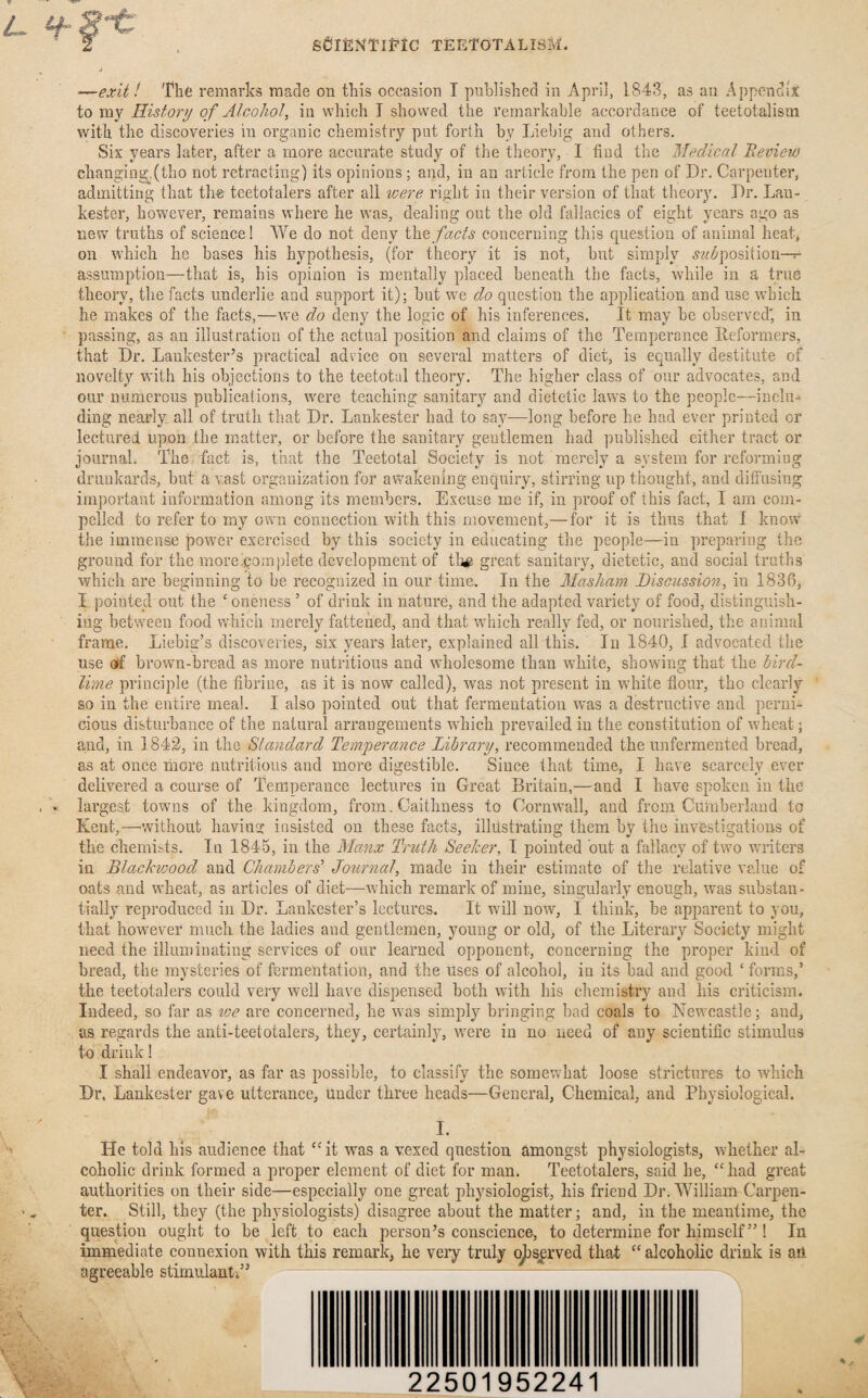 •—exit! The remarks made on this occasion I published in April, 1843, as au Appendix to my History of Alcohol, in which I showed the remarkable accordance of teetotalism with the discoveries in organic chemistry put forth by Liebig and others. Six years later, after a more accurate study of the theory, I find the Medical Review changing.(tho not retracting) its opinions ; and, in an article from the pen of Dr. Carpenter, admitting that the teetotalers after all were right in their version of that theory. Dr. Lau- kester, however, remains where he was, dealing out the old fallacies of eight years ago as new truths of science! We do not deny the facts concerning this question of animal heat, on which he bases his hypothesis, (for theory it is not, but simply supposition— assumption—that is, his opinion is mentally placed beneath the facts, while in a true theory, the facts underlie and support it); but we do question the application and use which he makes of the facts,—we do deny the logic of his inferences. It may be observed' in passing, as an illustration of the actual position and claims of the Temperance Reformers, that Dr. Lankester’s practical advice on several matters of diet, is equally destitute of novelty with his objections to the teetotal theory. The higher class of our advocates, and our numerous publications, were teaching sanitary and dietetic laws to the people—inclu¬ ding nearly all of truth that Dr. Lankester had to say—long before he had ever printed or lectured upon the matter, or before the sanitary gentlemen had published either tract or journal. The fact is, that the Teetotal Society is not merely a system for reforming drunkards, but a v.ast organization for awakening enquiry, stirring up thought, and diffusing important information among its members. Excuse me if, in proof of this fact, I am com¬ pelled to refer to my own connection with this movement,— for it is thus that I know the immense power exercised by this society in educating the people—in preparing the ground for the morepomplete development of th# great sanitary, dietetic, and social truths which are beginning to be recognized in our time.. In the Masham Discussion, in 1836, I pointed out the c oneness5 of drink in nature, and the adapted variety of food, distinguish¬ ing between food which merely fattened, and that which really fed, or nourished, the animal frame. Liebig’s discoveries, six years later, explained all this. In 1840, I advocated the use off brown-bread as more nutritious and wholesome than white, showing that the bird- lime principle (the fibrine, as it is now called), was not present in white flour, tho clearly so in the entire meal. I also pointed out that fermentation was a destructive and perni¬ cious disturbance of the natural arrangements which prevailed in the constitution of wheat; and, in 1842, in the Standard Temperance Library, recommended the unfermented bread, as at once more nutritious and more digestible. Since that time, I have scarcely ever delivered a course of Temperance lectures in Great Britain,—and I have spoken in the largest towns of the kingdom, from. Caithness to Cornwall, and from Cumberland to Kent,—without having insisted on these facts, illustrating them by the investigations of the chemists. In 1845, in the Manx Truth Seeker, I pointed but a fallacy of two writers in Blackwood and Chambers' Journal, made in their estimate of the relative value of oats and wheat, as articles of diet—which remark of mine, singularly enough, was substan¬ tially reproduced in Dr. Lankester’s lectures. It will now, I think, be apparent to you, that however much the ladies and gentlemen, young or old, of the Literary Society might need the illuminating services of our learned opponent, concerning the proper kind of bread, the mysteries of fermentation, and the uses of alcohol, in its bad and good £ forms,’ the teetotalers could very well have dispensed both with his chemistry and his criticism. Indeed, so far as we are concerned, he was simply bringing bad coals to Newcastle ; and, as regards the anti-teetotalers, they, certainly, were in no need of any scientific stimulus to drink! I shall endeavor, as far as possible, to classify the somewhat loose strictures to which Dr. Lankester gave utterance, under three heads—General, Chemical, and Physiological. I. He told his audience that “it was a vexed question amongst physiologists, whether al¬ coholic drink formed a proper element of diet for man. Teetotalers, said he, “had great authorities on their side—especially one great physiologist, his friend Dr. William Carpen¬ ter. Still, they (the physiologists) disagree about the matter; and, in the meantime, the question ought to be left to each person’s conscience, to determine for himself” ! In immediate connexion with this remark, he very truly observed that “ alcoholic drink is an agreeable stimulant.” 22501952241