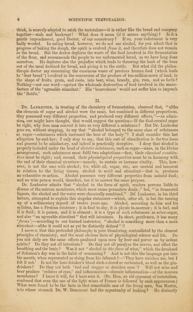 think, is scarcely adapted to catch the teetotalers—it is rather like the bread and company together—stale and bankrupt! What does it mean (if it means anything) ? Is it a gentle impeachment, good Doctor, of our consistency ? If so, your iudictment is very badly worded. In eating bread, however, we do not use alcohol, for you admit that in progress of baking the dough, the spirit is evolved from it, and therefore does not remain in the bread. But the doctor deplores the waste of the food involved in the fermentation of the flour, and recommends the people to use unfermented bread, as we have long done ourselves. He deplores also the prejudice which leads to throwing the husk of the bran out of the meal destined for bread, and giving it to the cattle. But what did the philan¬ thropic doctor say concerning the enormous waste of precious human food (which leads to ‘dear bread ’) involved in the conversion of the produce of ten-million-acres of land, in the shape of fruits, grain, and roots, into beer, wine, brandy, gin, rum, and so forth ? Nothing—not one word—against the wholesale destruction of food involved in the manu¬ facture of the ‘ agreeable stimulant.5 His ‘ benevolence ’ would not suffer him to impeach the ‘ Bottle.5 II. Dr. Lankester, in treating of the chemistry of fermentation, observed that, “ altho the elements of sugar and aldohol were the same, but combined in different proportions, they possessed very different properties, and produced very different effects,55—an admis¬ sion, one might have thought, that would suggest the question—If the God-created sugar be right, why does man convert it into so very different a substance? But Dr. Lankester goes on, without stopping, to say that “ alcohol belonged to the same class of substances as sugar—substances which increased the heat of the body ”! I shall consider this last allegation by-and-bye; I only stop to say7, that this sort of classification is far too loose and general to be satisfactory, and indeed is practically deceptive. I deny that alcohol is properly included under the head of dietetic substances, such as sugar—since, in the Divine arrangement, such substances must fulfil two adaptations—first, their chemical constitu¬ tion must be right; and, second, their 'physiological properties must be in harmony with the end of their chemical structure—namely, to sustain or increase vitality. This, how¬ ever, is not the case with alcohol; for, while oil, sugar, etc., are neutral and innocent in relation to the living tissues, alcohol is acrid and stimulant—that is, produces an exhaustive re-action. Alcohol possesses very different properties from natural food; and no wise person would, therefore, use it to answer the same purpose. Dr. Lankester admits that “ alcohol in the form of spirit, renders persons liable to disease of the mucous membrane, which must cause premature death ;55 but, “ in fermented liquors, the alcohol and the water were chemically combined.55 Dr. Lankester, in his third lecture, attempted to explain this singular statement—which, after all, is but the turning up of a sedimentary deposit of twelve years ago. Alcohol, according to him and his syllabus, has a Protean existence; it is food to-day, it is physic to-morrow; it is fuel, and it is fluid; it is poison, and it is aliment; it is a type of such substances as sober-sugar, and also “an agreeable stimulant55 that will intoxicate. In short, gentlemen, it has many ‘forms —according to our learned instructor, “ alcohol is something more than a mere stimulant—altho it could not as yet be distinctly defined55!! I answer, that this pretended philosophy is pure blundering, contradicted by the clearest principles of chemistry, and the most obvious facts of physiological science and life. Do you not daily see the same effects produced upon men by beer and porter as by ardent spirits ? Do they not all intoxicate ? Do they not all paralyze the nerves, and affect the breathing and the brain? Was it not “ alcohol in the form of wine,55 which the drunkard of Solomon’s day was in the habit of consuming ? And is not this the language put into his mouth, when represented as rising from his debauch ?—‘ They have stricken me, but I felt it not.5 Is not the beer-drinker’s blood daik-colored or carbonized, as well as the gin- drinkers? Do they not both ‘reeland stagger as drunken men5? Will not wine and beer produce ‘redness of eyes,5 and inflammation—chronic inflammation—of the mucous membrane ? I know it will, for I have seen it. (Dr, Hun, an old opponent of teetotalism, confessed that even the use of the light wines of France is followed by such appearances.) What were found to be the facts in that remarkable case of the living man, San Martin, into whose stomach Dr. W. Beaumont had the opportunity of looking ? He distinctly