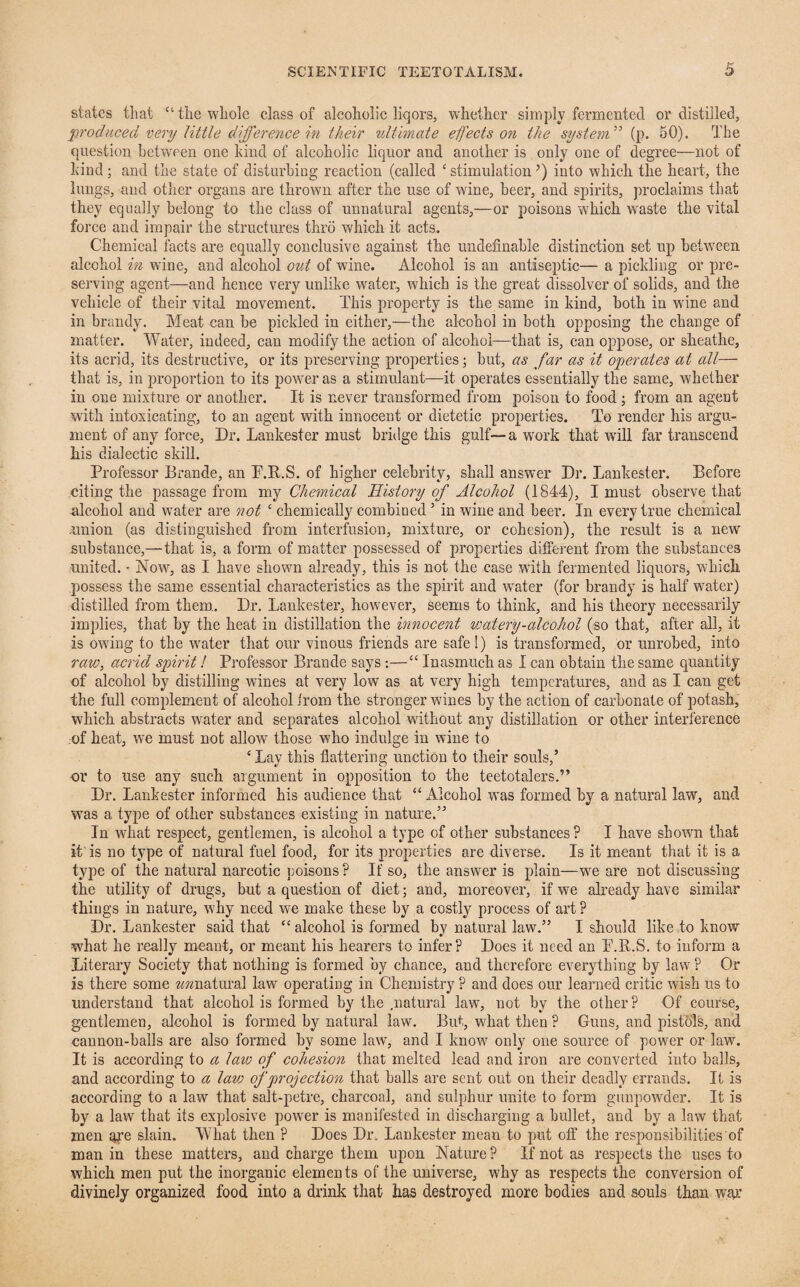 states that C1 the whole class of alcoholic liqors, whether simply fermented or distilled, produced very little difference in their ultimate effects on the system” (p. 50). The question between one kind of alcoholic liquor and another is only one of degree—not of kind; and the state of disturbing reaction (called ‘ stimulation’) into which the heart, the lungs, and other organs are thrown after the use of wine, beer, and spirits, proclaims that they equally belong to the class of unnatural agents,—or poisons which w'aste the vital force and impair the structures thro which it acts. Chemical facts are equally conclusive against the undefinable distinction set up between alcohol in wine, and alcohol out of wine. Alcohol is an antiseptic— a pickling or pre¬ serving agent—and hence very unlike water, which is the great dissolver of solids, and the vehicle of their vital movement. This property is the same in kind, both in wine and in brandy. Meat can be pickled in either,—the alcohol in both opposing the change of matter. Water, indeed, can modify the action of alcohol—that is, can oppose, or sheathe, its acrid, its destructive, or its preserving properties; but, as far as it operates at all— that is, in proportion to its power as a stimulant—it operates essentially the same, whether in one mixture or another. It is never transformed from poison to food ; from an agent with intoxicating, to an agent with innocent or dietetic properties. To render his argu¬ ment of any force. Dr. Lankester must bridge this gulf—a work that wall far transcend his dialectic skill. Professor Brande, an P.R.S. of higher celebrity, shall answer Dr. Lankester. Before citing the passage from my Chemical History of Alcohol (1844), I must observe that alcohol and water are not c chemically combined5 in wine and beer. In every true chemical .union (as distinguished from interfusion, mixture, or cohesion), the result is a new substance,—that is, a form of matter possessed of properties different from the substances united. • Now, as I have shown already, this is not the case with fermented liquors, which possess the same essential characteristics as the spirit and wrater (for brandy is half w7ater) distilled from them. Dr. Lankester, however, seems to think, and his theory necessarily implies, that by the heat in distillation the innocent watery-alcohol (so that, after all, it is owing to the wrater that our vinous friends are safe!) is transformed, or unrobed, into raw, acrid spirit! Professor Brande says:—“ Inasmuch as I can obtain the same quantity of alcohol by distilling wines at very low as at very high temperatures, and as I can get the full complement of alcohol from the stronger wines by the action of carbonate of potash, which abstracts wrater and separates alcohol without any distillation or other interference of heat, w'e must not allow those who indulge in wine to ‘ Lay this flattering unction to their souls,’ or to use any such argument in opposition to the teetotalers.5’ Dr. Lankester informed his audience that “ Alcohol w'as formed by a natural law, and WTas a type of other substances existing in nature.” In wirat respect, gentlemen, is alcohol a type of other substances? I have shown that it is no type of natural fuel food, for its properties are diverse. Is it meant that it is a type of the natural narcotic poisons ? If so, the answer is pflain—wre are not discussing the utility of drugs, but a question of diet; and, moreover, if we already have similar things in nature, why need we make these by a costly process of art ? Dr. Lankester said that “alcohol is formed by natural law.” I should like to know what he really meant, or meant his hearers to infer? Does it need an P.R.S. to inform a Literary Society that nothing is formed by chance, and therefore everything by law7 ? Or is there some zmnatural law operating in Chemistry ? and does our learned critic wish us to understand that alcohol is formed by the .natural law, not by the other ? Of course, gentlemen, alcohol is formed by natural law. But, what then ? Guns, and pistols, and cannon-balls are also formed by some law, and I know7 only one source of power or law. It is according to a lav: of cohesion that melted lead and iron are converted into balls, and according to a law of projection that balls are sent out on their deadly errands. It is according to a law that salt-petre, charcoal, and sulphur unite to form gunpowder. It is by a law that its explosive power is manifested in discharging a bullet, and by a law that men are slain. What then ? Does Dr, Lankester mean to put off the responsibilities of man in these matters, and charge them upon Nature ? If not as respects the uses to which men put the inorganic elements of the universe, why as respects the conversion of divinely organized food into a drink that has destroyed more bodies and souls than war