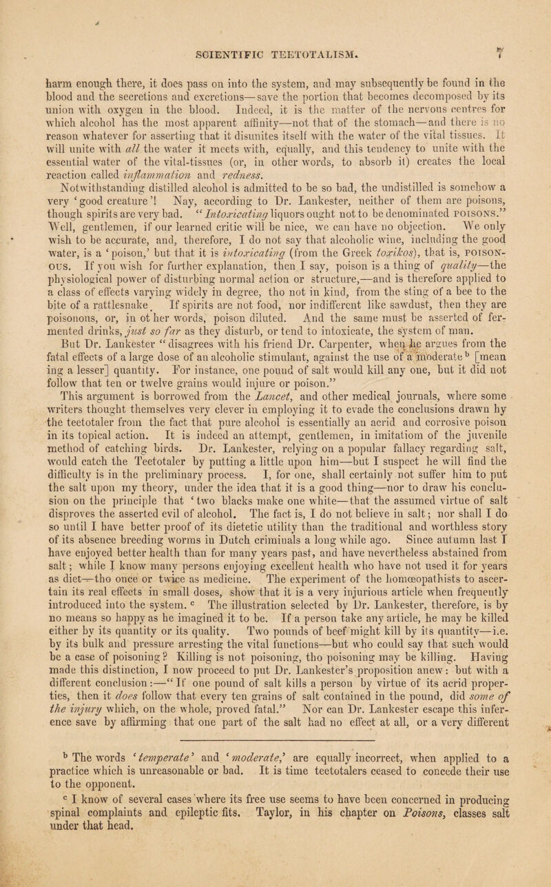 Ry harm enough there, it does pass on iuto the system, and may subsequently he found in the blood and the secretions and excretions—save the portion that becomes decomposed by its union with oxygen in the blood. Indeed, it is the matter of the nervous centres for which alcohol has the most apparent affinity—not that of the stomach—and there is no reason whatever for asserting that it disunites itself with the water of the vital tissues. It will unite with all the water it meets with, equally, and this tendency to unite with the essential water of the vital-tissues (or, in other words, to absorb it) creates the local reaction called inflammation and redness. Notwithstanding distilled alcohol is admitted to be so bad, the undistilled is somehow a very‘good creature’! Nay, according to Dr. Lankester, neither of them are poisons, though spirits are very bad. “ Intoxicating liquors ought not to be denominated poisons.” Well, gentlemen, if our learned critic will be nice, we can have no objection. We only wish to be accurate, and, therefore, I do not say that alcoholic wine, including the good water, is a ‘poison,’ but that it is intoxicating (from the Greek toxikos), that is, poison¬ ous. If you wish for further explanation, then I say, poison is a thing of quality—the physiological power of disturbing normal action or structure,—and is therefore applied to a class of effects varying widely in degree, tho not in kind, from the sting of a bee to the bite of a rattlesnake _ If spirits are not food, nor indifferent like sawdust, then they are poisonous, or, in ot her words, poison diluted. And the same must be asserted of fer¬ mented drinks, just so far as they disturb, or tend to intoxicate, the system of man. But Dr. Lankester “disagrees with his friend Dr. Carpenter, when lie argues from the fatal effects of a large dose of an alcoholic stimulant, against the use of a moderate15 [mean ing a lesser] quantity. For instance, one pound of salt would kill any one, but it did not follow that ten or twelve grains would injure or poison.” This argument is borrowed from the Lancet, and other medical journals, where some writers thought themselves very clever in employing it to evade the conclusions drawn hy the teetotaler from the fact that pure alcohol is essentially an acrid and corrosive poison in its topical action. It is indeed an attempt, gentlemen, in imitatiom of the juvenile method of catching birds. Dr. Lankester, relying on a popular fallacy regarding salt, would catch the Teetotaler by putting a little upon him—but I suspect he will find the difficulty is in the preliminary process. I, for one, shall certainly not suffer him to put the salt upon my theory, under the idea that it is a good thing—nor to draw his conclu¬ sion on the principle that ‘two blacks make one white—that the assumed virtue of salt disproves the asserted evil of alcohol. The fact is, I do not believe in salt; nor shall I do so until I have better proof of its dietetic utility than the traditional and worthless story of its absence breeding worms in Dutch criminals a long while ago. Since autumn last I have enjoyed better health than for many years past, and have nevertheless abstained from salt; while I knowr many persons enjoying excellent health who have not used it for years as diet^-tho once or twice as medicine. The experiment of the homceopathists to ascer¬ tain its real effects in small doses, show' that it is a very injurious article w:hen frequently introduced into the system. c The illustration selected by Dr. Lankester, therefore, is by no means so happy as he imagined it to be. If a person take any article, he may be killed either by its quantity or its quality. Two pounds of beef might kill by its quantity—i.e. by its bulk and pressure arresting the vital functions—but who could say that such w ould be a case of poisoning? Killing is not poisoning, tho poisoning may be killing. Llaviug made this distinction, I now proceed to put Dr. Lankester’s proposition anew: but with a different conclusion:—“If one pound of salt kills a person by virtue of its acrid proper¬ ties, then it does follow' that every ten grains of salt contained in the pound, did some the injury which, on the whole, proved fatal.” Nor can Dr. Lankester escape this infer¬ ence save by affirming that one part of the salt had no effect at all, or a very different b The words ‘ temperate5 and ‘ moderate/ are equally incorrect, when applied to a practice which is unreasonable or bad. It is time teetotalers ceased to concede their use to the opponent. c I know of several cases where its free use seems to have been concerned in producing spinal complaints and epileptic fits. Taylor, in his chapter on Poisons, classes salt under that head.