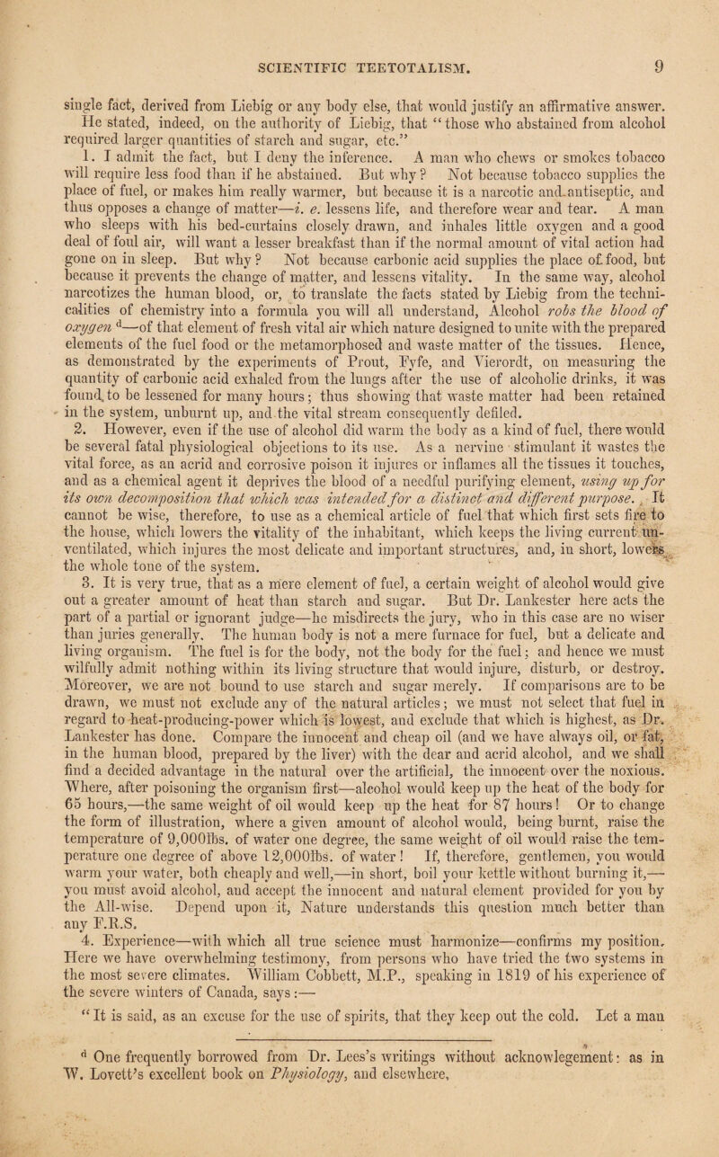 single fact, derived from Liebig or any body else, that would justify an affirmative answer. He stated, indeed, on the authority of Liebig, that “ those who abstained from alcohol required larger quantities of starch and sugar, etc.” 1. I admit the fact, but I deny the inference. A man who chews or smokes tobacco will require less food than if he abstained. But why ? Not because tobacco supplies the place of fuel, or makes him really warmer, but because it is a narcotic and-antiseptic, and thus opposes a change of matter—i. e. lessens life, and therefore wear and tear. A man who sleeps with his bed-curtains closely drawn, and inhales little oxygen and a good deal of foul air, will want a lesser breakfast than if the normal amount of vital action had gone on in sleep. But why? Not because carbonic acid supplies the place of.food, but because it prevents the change of mqtter, and lessens vitality. In the same way, alcohol narcotizes the human blood, or, to translate the facts stated by Liebig from the techni¬ calities of chemistry into a formula you will all understand, Alcohol robs the blood of oxygen d—of that element of fresh vital air which nature designed to unite with the prepared elements of the fuel food or the metamorphosed and waste matter of the tissues. Lienee, as demonstrated by the experiments of Prout, Pyfe, and Vierordt, on measuring the quantity of carbonic acid exhaled from the lungs after the use of alcoholic drinks, it was found, to be lessened for many hours; thus showing that waste matter had been retained in the system, unburnt up, and the vital stream consequently defiled. 2. However, even if the use of alcohol did warm the body as a kind of fuel, there would be several fatal physiological objections to its use. As a nervine stimulant it wastes the vital force, as an acrid and corrosive poison it injures or inflames all the tissues it touches, and as a chemical agent it deprives the blood of a needful purifying element, using up for its own decomposition that which was intended for a distinct and different purpose. It cannot be wise, therefore, to use as a chemical article of fuel that which first sets fire to the house, which lowers the vitality of the inhabitant, which keeps the living current un¬ ventilated, which injures the most delicate and important structures, and, in short, lowers the whole tone of the system. 8. It is very true, that as a mere element of fuel, a certain weight of alcohol would give out a greater amount of heat than starch and sugar. But Dr. Lankester here acts the part of a partial or ignorant judge—he misdirects the jury, wffio in this case are no wiser than juries generally. The human body is not a mere furnace for fuel, but a delicate and living organism. The fuel is for the body, not the body for the fuel; and hence we must wilfully admit nothing within its living structure that would injure, disturb, or destroy. Moreover, we are not bound to use starch and sugar merely. If comparisons are to be drawn, we must not exclude any of the natural articles; we must not select that fuel in regard to heat-producing-power which is lowest, and exclude that which is highest, as Dr. Lankester has done. Compare the innocent and cheap oil (and we have always oil, or fat, in the human blood, prepared by the liver) with the dear and acrid alcohol, and we shall find a decided advantage in the natural over the artificial, the innocent over the noxious. Where, after poisoning the organism first—alcohol would keep up the heat of the body for 65 hours,—the same weight of oil would keep up the heat for 87 hours! Or to change the form of illustration, where a given amount of alcohol would, being burnt, raise the temperature of 9,000ibs. of water one degree, the same weight of oil wrnuld raise the tem¬ perature one degree of above 12,000fbs. of water! If, therefore, gentlemen, you would warm your wrater, both cheaply and well,—in short, boil your kettle without burning it,— you must avoid alcohol, and accept the innocent and natural element provided for you by the All-wise. Depend upon it, Nature understands this question much better than any E.R.S. 4. Experience—with which all true science must harmonize—confirms my position. Llere we have overwhelming testimony, from persons who have tried the two systems in the most severe climates. William Cobbett, M.P., speaking in 1819 of his experience of the severe winters of Canada, says :— “ It is said, as an excuse for the use of spirits, that they keep out the cold. Let a mau f) d One frequently borrowed from Dr. Lees's writings without acknowlegement: as in W. Lovett’s excellent book on Physiology, and elsewhere.