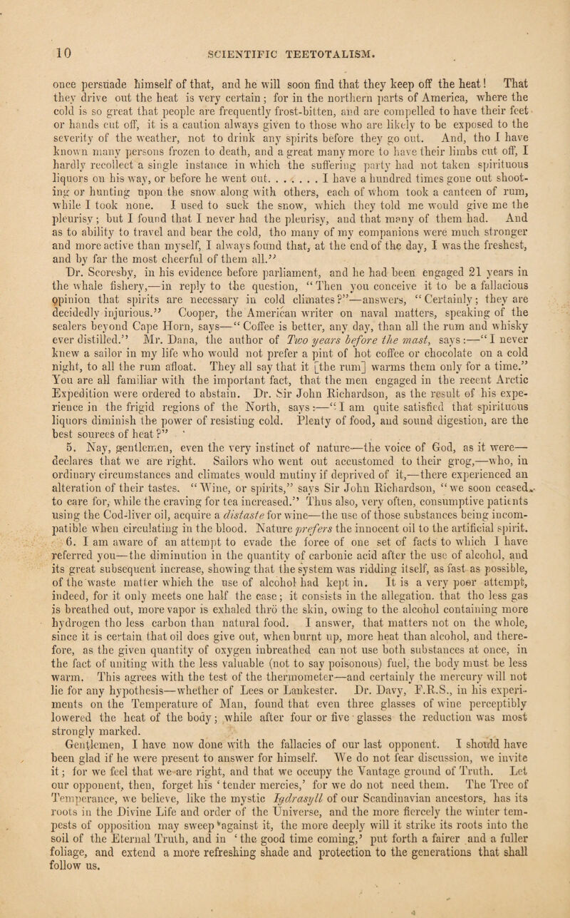 once persuade himself of that, and he will soon find that they keep off the heat! That they drive out the heat is very certain ; for in the northern parts of America, where the cold is so great that people are frequently frost-bitten, and are compelled to have their feet or hands cut off, it is a caution always given to those who are likely to be exposed to the severity of the weather, not to drink any spirits before they go out. And, tho I have known many persons frozen to death, and a great many more to have their limbs cut off, I hardly recollect a single instance in which the suffering party had not taken spirituous liquors on his way, or before he went out.I have a hundred times gone out shoot¬ ing or hunting upon the snow along with others, each of whom took a canteen of rum, while I took none. I used to suck the snow, which they told me would give me the pleurisy; but I found that I never had the pleurisy, and that many of them had. And as to ability to travel and bear the cold, tho many of my companions were much stronger and more active than myself, I always found that, at the end of the day, I was the freshest, and by far the most cheerful of them all.’'’ Dr. Scoresbv, in his evidence before parliament, and he had been engaged 21 years in the whale fishery,—in reply to the question, “ Then you conceive it to be a fallacious opinion that spirits are necessary in cold climates?”—answers, “Certainly; they are decidedly injurious.” Cooper, the American writer on naval matters, speaking of the sealers beyond Cape Horn, says—“ Coffee is better, any day, than all the rum and whisky ever distilled.” Mr. Dana, the author of Two years before the mast, says:—“I never knew a sailor in my life who would not prefer a pint of hot coffee or chocolate on a cold night, to all the rum afloat. They all say that it [the rum] warms them only for a time.” You are all familiar with the important fact, that the men engaged in the reeent Arctic Expedition were ordered to abstain. Dr. Sir John Richardson, as the result of his expe¬ rience in the frigid regions of the North, says:—“-lam quite satisfied that spirituous liquors diminish the power of resisting cold. Plenty of food, and sound digestion, are the best sources of heat ?” 5. Nay, gentlemen, even the very instinct of nature—the voice of God, as it were— declares that we are right. Sailors who went out accustomed to their grog,—who, in ordinary circumstances and climates would mutiny if deprived of it,—there experienced an alteration of their tastes. “Wine, or spirits,” says Sir John Richardson, “we soon ceased* to care for, while the craving for tea increased.” Thus also, very often, consumptive patients using the Cod-liver oil, acquire a distaste for wine— the use of those substances being incom¬ patible when circulating in the blood. Nature prefers the innocent oil to the artificial spirit. 6. I am aware of an attempt to evade the force of one set of facts to wdiich I have referred you—the diminution in the quantity of carbonic acid after the use of alcohol, and its great subsequent increase, showing that the system was ridding itself, as fast as possible, of the waste matter which the use of alcohol had kept in. It is a very poor attempt, indeed, for it only meets one half the case; it consists in the allegation, that tho less gas is breathed out, more vapor is exhaled thro the skin, owing to the alcohol containing more hydrogen tho less carbon than natural food. I answer, that matters not on the whole, since it is certain that oil does give out, when burnt up, more heat than alcohol, and there¬ fore, as the given quantity of oxygen inbreathed can not use both substances at once, in the fact of uniting with the less valuable (not to say poisonous) fuel, the body must be less warm. This agrees with the test of the thermometer—and certainly the mercury will not lie for any hypothesis—whether of Lees or Lankester. Dr. Davy, P.R.S., in his experi¬ ments on the Temperature of Man, found that even three glasses of wine perceptibly lowered the heat of the body; while after four or five • glasses the reduction was most strongly marked. Gentlemen, I have now done with the fallacies of our last opponent. I should have been glad if he were present to answer for himself. We do not fear discussion, we invite it; for we feel that we are right, and that we occupy the Vantage ground of Truth. Let our opponent, then, forget his ‘tender mercies,’ for we do not need them. The Tree of Temperance, we believe, like the mystic Iydrasyll of our Scandinavian ancestors, has its roots in the Divine Life and order of the Universe, and the more fiercely the winter tem¬ pests of opposition may sweep ^against it, the more deeply will it strike its roots into the soil of the Eternal Truth, and in ‘the good time coming/ put forth a fairer and a fuller foliage, and extend a mote refreshing shade and protection to the generations that shall follow us.