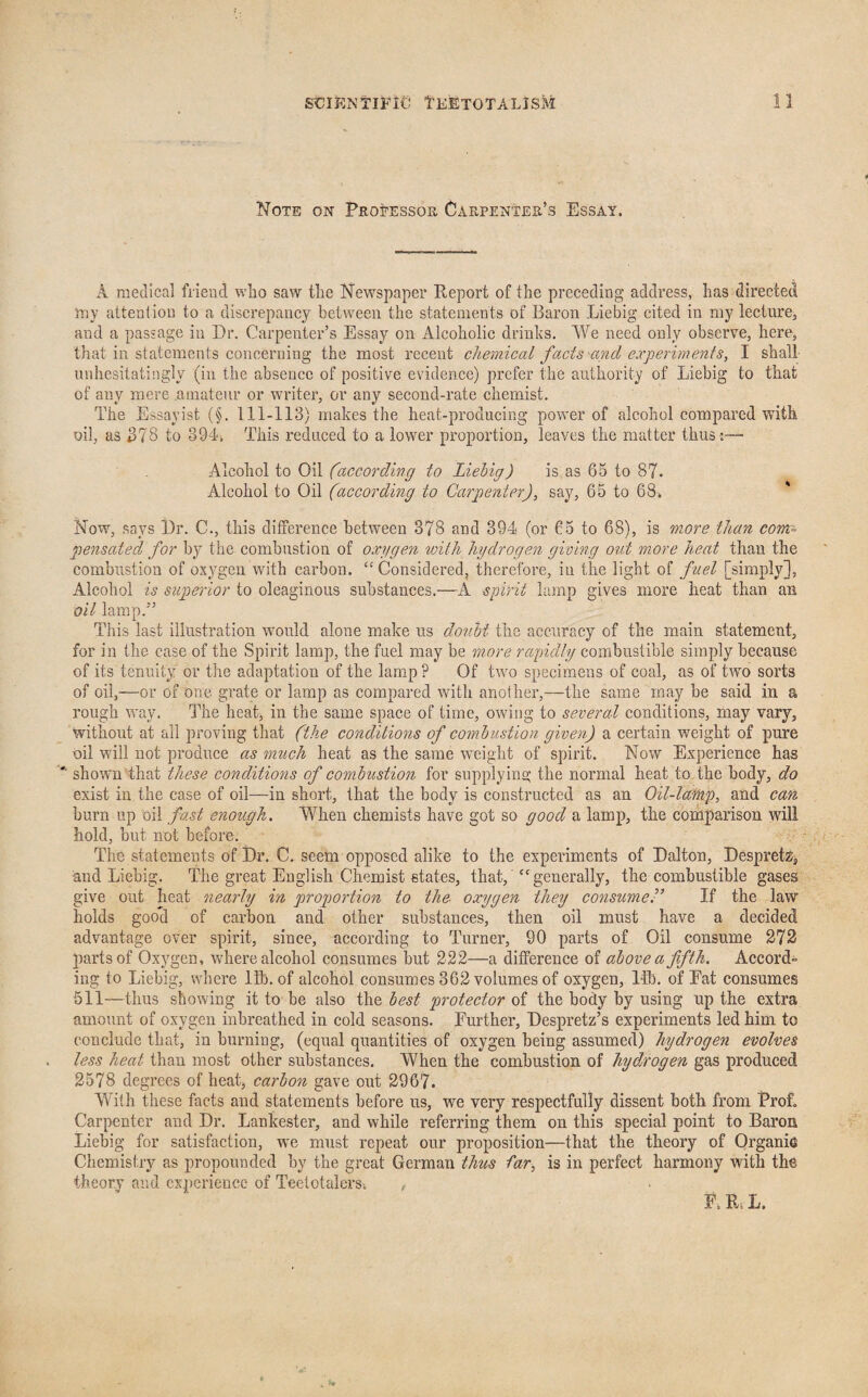 Note on Professor Carpenter’s Essay, A medical friend who saw the Newspaper Report of the preceding address, has directed my attention to a discrepancy between the statements of Baron Liebig cited in my lecture, and a passage in Dr. Carpenter’s Essay on Alcoholic drinks. We need only observe, here, that in statements concerning the most recent chemical facts and experiments, I shall unhesitatingly (in the absence of positive evidence) prefer the authority of Liebig to that of auv mere .amateur or writer, or any second-rate chemist. The Essayist (§. 111-113) makes the heat-producing power of alcohol compared with oil, as 378 to 394. This reduced to a lower proportion, leaves the matter thus;— Alcohol to Oil (according to Liebig) is as 65 to 87. Alcohol to Oil (according to Carpenter), say, 65 to 68* Now, says Dr. C., this difference between 878 and 394 (or 65 to 68), is more than com= pensated for by the combustion of oxygen with hydrogen giving out more heat than the combustion of oxygen with carbon. “Considered, therefore, in the light of fuel [simply], Alcohol is superior to oleaginous substances.—A spirit lamp gives more heat than an oil lamp.” This last illustration would alone make us doubt the accuracy of the main statement, for in the case of the Spirit lamp, the fuel may be more rapidly combustible simply because of its tenuity or the adaptation of the lamp P Of two specimens of coal, as of two sorts of oil,—or of one grate or lamp as compared with another,—the same may be said in a rough way. The heat, in the same space of time, owing to several conditions, may vary, without at all proving that (the conditions of combustion given) a certain weight of pure oil will not produce as much heat as the same weight of spirit. Now Experience has '■ shown that these conditions of combustion for supplying the normal heat to the body, do exist in the case of oil—in short, that the body is constructed as an Oil-lamp, and can burn up oil fast enough. When chemists have got so good a lamp, the comparison will hold, but not before. The statements of Dr. C. seem opposed alike to the experiments of Dalton, Despretz, and Liebig. The great English Chemist states, that, “generally, the combustible gases give out heat nearly in proportion to the- oxygen they consumer If the law holds good of carbon and other substances, then oil must have a decided advantage over spirit, since, according to Turner, 90 parts of Oil consume 272 parts of Oxygen, vrhere alcohol consumes hut 222—a difference of above a fifth. Accord¬ ing to Liebig, where lib. of alcohol consumes 362 volumes of oxygen, lib. of Eat consumes 511—thus showing it to be also the best protector of the body by using up the extra amount of oxygen inbreathed in cold seasons. Further, Despretz’s experiments led him to conclude that, in burning, (equal quantities of oxygen being assumed) hydrogen evolves less heat than most other substances. When the combustion of hydmogen gas produced 2578 degrees of heat, carbon gave out 2967. With these facts and statements before us, we very respectfully dissent both from Prof. Carpenter and Dr. Lankester, and while referring them on this special point to Baron Liebig for satisfaction, we must repeat our proposition—that the theory of Organic Chemistry as propounded by the great German thus far, is in perfect harmony with the theory and experience of Teetotalers. , F. ILL.