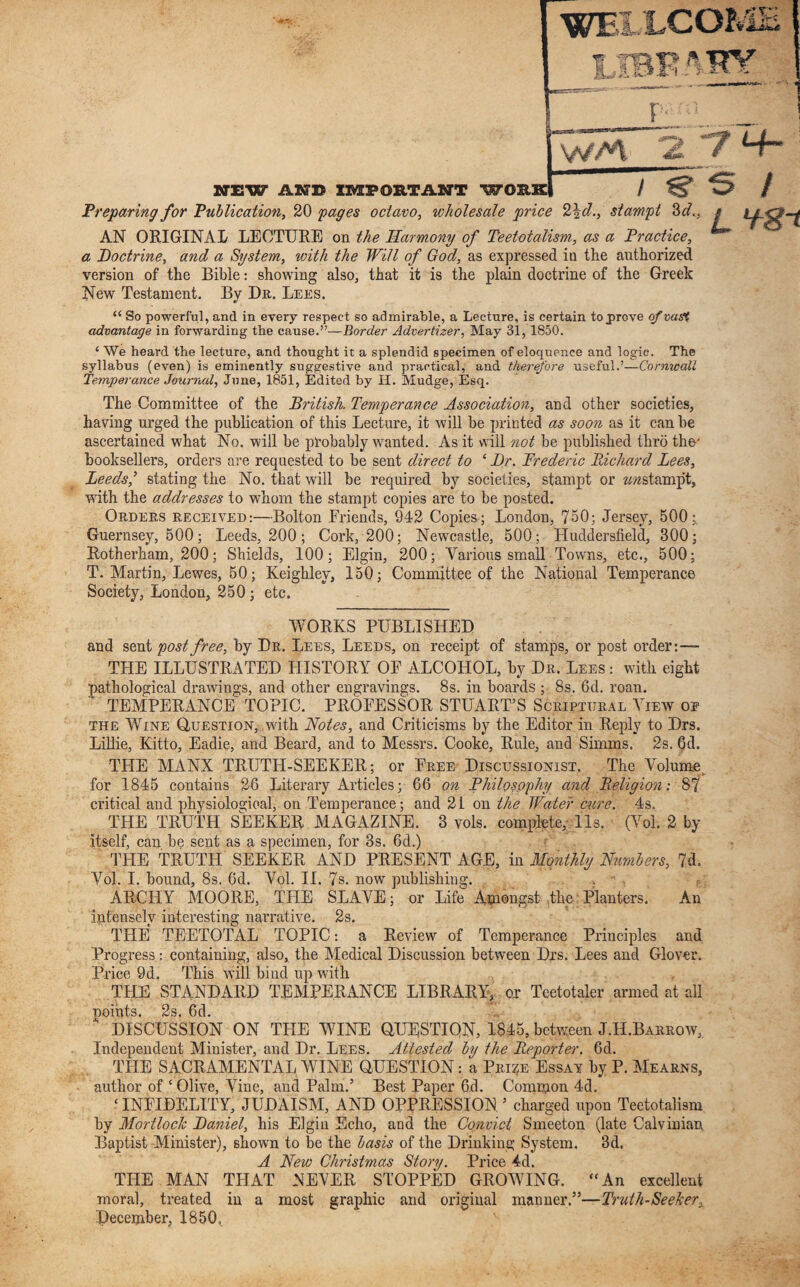 WELLCOP rltp TB U r NEW AND IMPORTANT WORK 4gjatf< 4HY 7 4- / Preparing for 'Publication, 20 pages octavo, wholesale price 2\d., stampt 3cl.. AN ORIGINAL LECTURE on the Harmony of Teetotalism, as a Practice, a Doctrine, and a System, with the Will of God, as expressed iu the authorized version of the Bible: showing also, that it is the plain doctrine of the Greek New Testament. By Dr. Lees. “ So powerful, and in every respect so admirable, a Lecture, is certain to .prove of vast advantage in forwarding the cause.”— Border Advertiser, May 31,1S50. L Vg-t ‘ We heard the lecture, and thought it a splendid specimen of eloquence and logic. The syllabus (even) is eminently suggestive and practical, and therefore useful.’—Cornwall Temperance Journal, June, 1851, Edited by H. Mudge, Esq. The Committee of the British. Temperance Association, and other societies, having urged the publication of this Lecture, it will be printed as soon as it can be ascertained what No. will be probably wanted. As it will not be published thro the' booksellers, orders are requested to be sent direct to ‘ Dr. Frederic Richard Lees, Leeds,’ stating the No. that will be required by societies, stampt or zmstamp't, with the addresses to whom the stampt copies are to be posted. Orders received:—Bolton Eriends, 942 Copies; London, 750; Jersey, 500; Guernsey, 500; Leeds, 200; Cork, 200; Newcastle, 500; Huddersfield, 300; Rotherham, 200; Shields, 100; Elgin, 200; Various small Towns, etc., 500; T. Martin, Lewes, 50; Keighley, 150; Committee of the National Temperance Society, London, 250 ; etc. WORKS PUBLISHED and sent post free, by Dr. Lees, Leeds, on receipt of stamps, or post order:— THE ILLUSTRATED HISTORY OF ALCOHOL, by Dr. Lees : with eight pathological drawings, and other engravings. 8s. in boards ; 8s. 6d. roan. TEMPERANCE TOPIC. PROFESSOR STUART’S Scriptural View oe the Wine Question, with Notes, and Criticisms by the Editor in Reply to Drs. Lillie, Kitto, Eadie, and Beard, and to Messrs. Cooke, Rule, and Simms. 2s. 6d. THE MANX TRUTH-SEEKER; or Free Discussionist. The Volume for 1845 contains 26 Literary Articles; 66 on Philosophy and Religion; 87 critical and physiological, on Temperance; and 21 on the Water cure. 4s. THE TRUTH SEEKER MAGAZINE. 3 vols. complete,; 11s. (Vol. 2 by itself, can be sent as a specimen, for 3s. 6d.) THE TRUTH SEEKER AND PRESENT AGE, in Monthly Numbers, 7d. Vol. I. bound, 8s. 6d. Vol. II. 7s. now publishing. ARCHY MOORE, TFIE SLAVE; or Life Amongst the Planters. An intensely interesting narrative. 2s. THE TEETOTAL TOPIC: a Review of Temperance Principles and Progress; containing, also, the Medical Discussion between Drs. Lees and Glover. Price 9d. This will bind up with THE STANDARD TEMPERANCE LIBRARY, ox Teetotaler armed at all noihts. 2s. 6d. * DISCUSSION ON TPIE WINE QUESTION, 1845, between J.H.Barrow, Independent Minister, and Dr. Lees. Attested by the Reporter. 6d. THE SACRAMENTAL WINE QUESTION: a Prize Essay by P. Mearns, author of ‘Olive, Vine, and Palm.’ Best Paper 6d. Common 4d. ‘INFIDELITY, JUDAISM, AND OPPRESSION’ charged upon Teetotalism by Mortloclc Daniel, his Elgin Echo, and the Convict Smeeton (late Calvinian Baptist Minister), shown to be the basis of the Drinking System. 3d. A New Christmas Story. Price 4d. THE MAN THAT NEVER STOPPED GROWING. “An excellent moral, treated in a most graphic and original manner.”—Truth-SeeJcerx December, 1850,