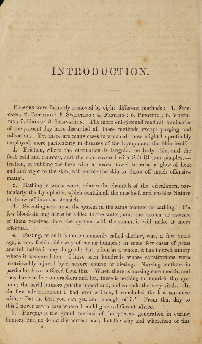 f k * \ * . . ' INTRODUCTION. M^ojrb were formerly removed by eight different methods : 1. I^ri©- TiON; 2. Bathing ; 3. Sweating; 4. Fasting ; 5. Purging ; 6. Vomit¬ ing ; To Urine ; 8. Salivation. t The more enlightened medical luminaries of the present day have discarded all these methods except purging and salivation. Y et there are many cases in which all these might be profitably employed, more particularly in diseases of the Lymph and the Skin itself. 1. Friction, where the circulation is languid, the body thin, and the flesh cold and clammy, and the skin covered with Salt-Rheum pimples, — friction, or rubbing the flesh with a coarse towel to raise a glow of heat and add vigor to the skin, will enable the skin to throw off much offensive matter. % . 2. Bathing in warm water relaxes the channels of the circulation, par¬ ticularly the Lymphatic, which contain all the mischief, and enables Nature to throw off into the stomach. 3. Sweating acts upon the system in the same manner as bathing. If a few blood-stirring1 herbs be added to the water, and the aroma or essence of them received into the system with the steam, it will make it more effectual. 4. Fasting, or as it is more commonly called dieting, was, a few years ago, a very fashionable way of curing humors : in some few cases of gross and full habits it may do good ; but, taken as a whole, it has injured ninety where it has cured ten. I have seen hundreds whose constitutions were irretrievably injured by a severe course of dieting. Nursing mothers in particular have suffered from this. When there is nursing sore mouth, and they have to live on crackers and tea, there is nothing to nourish the sys¬ tem ; the acrid humors get the upperhand, and corrode the very vitals. In the first advertisement I had ever written, I concluded the last sentence 'with, u Fat the best you can get, and enough of it.” From that day to tills I never saw a case where I could give a different advice. 5. Purging is the grand method of the present generation in curing humors, and no doubt the correct one ; but the why and wherefore of this