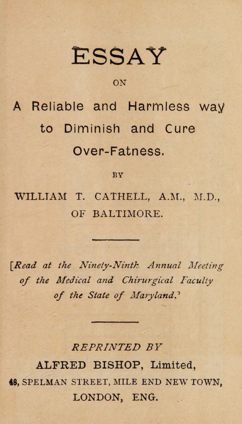 ON A Reliable and Harmless way to Diminish and Cure Over-Fatness. BY WILLTAM T. CATHELL, A.M., M.D., OF BALTIMORE. \Read at the Ninety-Ninth Annual Meeting of the Medical and Chirurgical Faculty of the State of Maryland? REPRINTED BY ALFRED BISHOP, Limited, 48, SPELMAN STREET, MILE END NEW TOWN, LONDON, ENG.