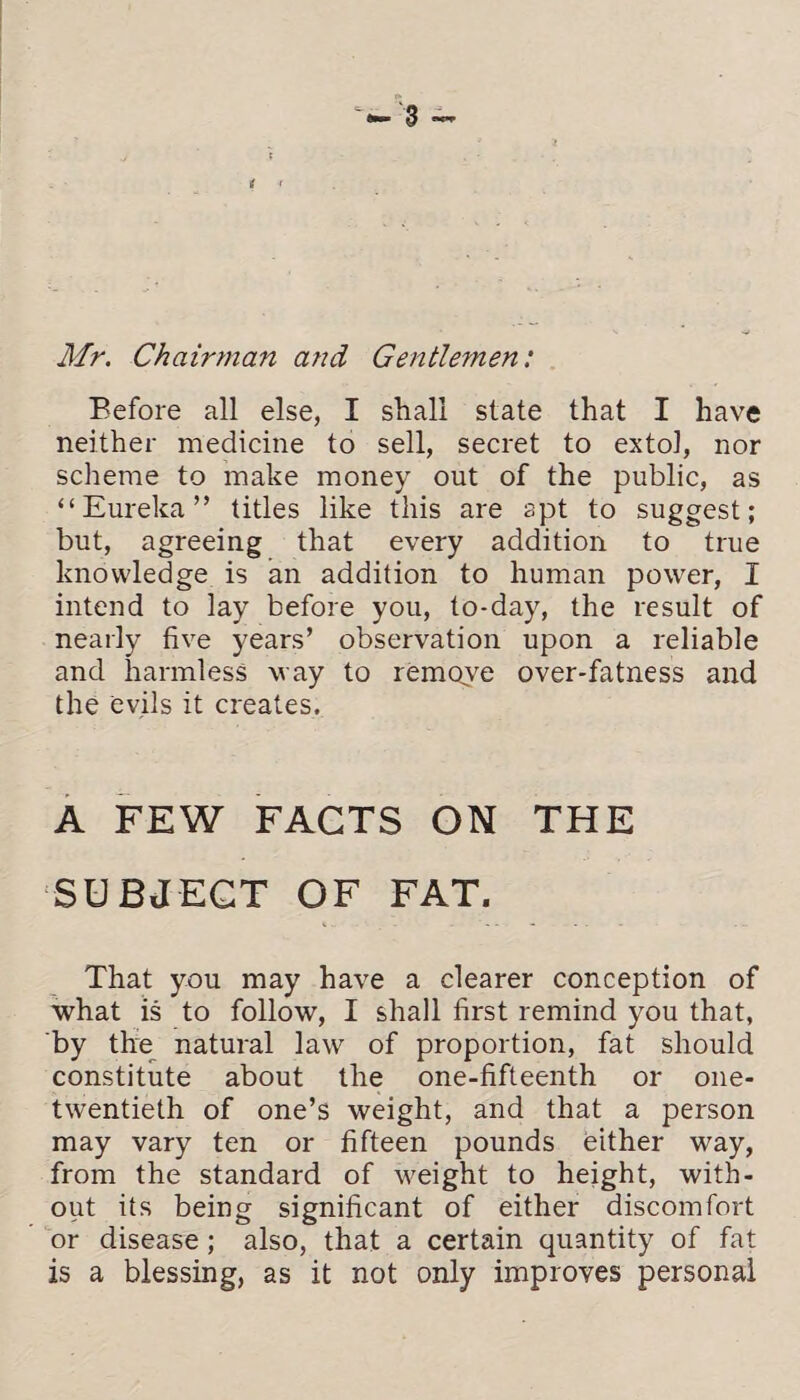 t r Mr. Chairman and Gentlemen: Before all else, I shall state that I have neither medicine to sell, secret to extol, nor scheme to make money out of the public, as “Eureka” titles like this are apt to suggest; but, agreeing that every addition to true knowledge is an addition to human power, I intend to lay before you, to-day, the result of nearly five years’ observation upon a reliable and harmless way to remove over-fatness and the evils it creates. A FEW FACTS ON THE SUBJECT OF FAT. That you may have a clearer conception of what is to follow, I shall first remind you that, by the natural law of proportion, fat should constitute about the one-fifteenth or one- twentieth of one’s weight, and that a person may vary ten or fifteen pounds either way, from the standard of weight to height, with¬ out its being significant of either discomfort or disease; also, that a certain quantity of fat is a blessing, as it not only improves personal