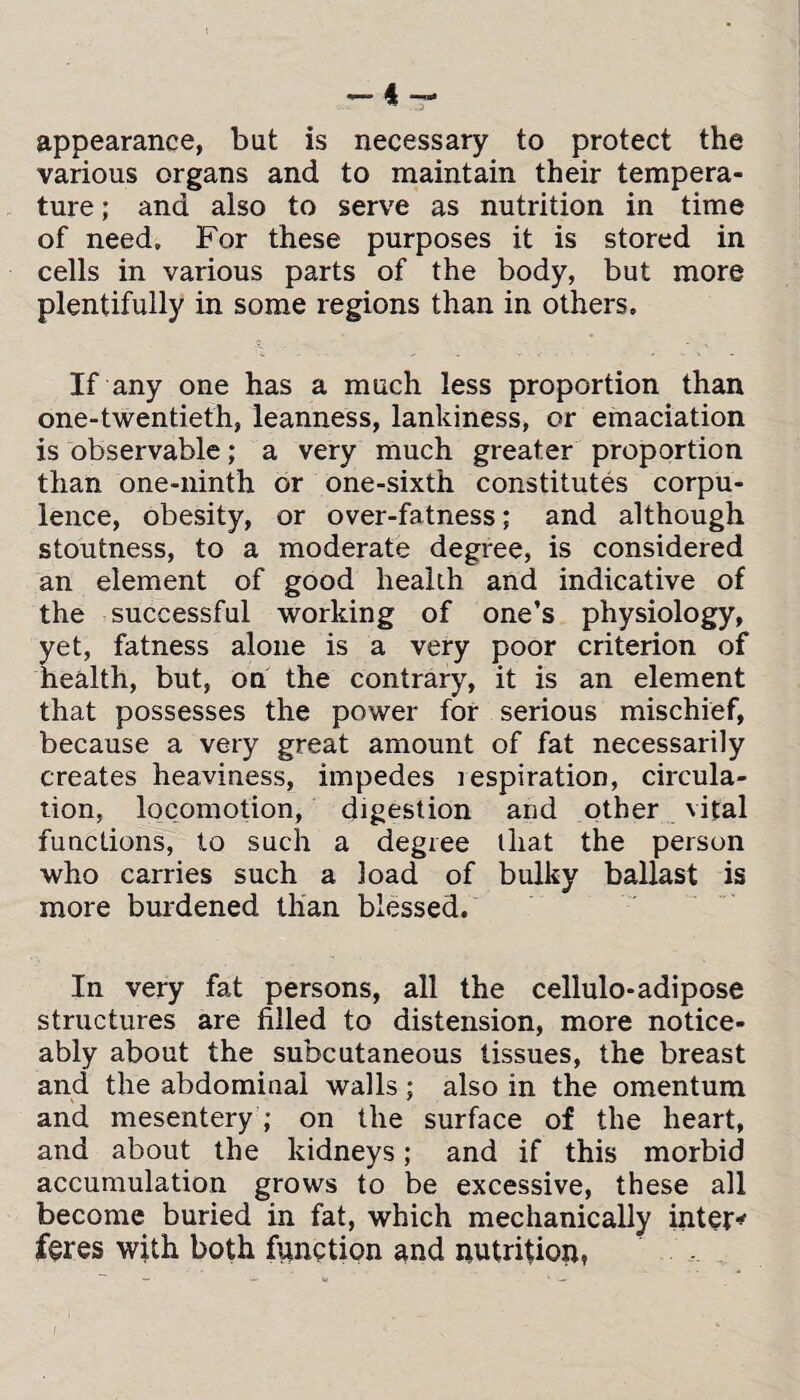 -4- appearance, but is necessary to protect the various organs and to maintain their tempera¬ ture ; and also to serve as nutrition in time of need. For these purposes it is stored in cells in various parts of the body, but more plentifully in some regions than in others. If any one has a much less proportion than one-twentieth, leanness, lankiness, or emaciation is observable; a very much greater proportion than one-ninth or one-sixth constitutes corpu¬ lence, obesity, or over-fatness; and although stoutness, to a moderate degree, is considered an element of good health and indicative of the successful working of one’s physiology, yet, fatness alone is a very poor criterion of health, but, on the contrary, it is an element that possesses the power for serious mischief, because a very great amount of fat necessarily creates heaviness, impedes respiration, circula¬ tion, locomotion, digestion and other vital functions, to such a degree that the person who carries such a load of bulky ballast is more burdened than blessed. In very fat persons, all the cellulo-adipose structures are filled to distension, more notice¬ ably about the subcutaneous tissues, the breast and the abdominal walls; also in the omentum and mesentery ; on the surface of the heart, and about the kidneys; and if this morbid accumulation grows to be excessive, these all become buried in fat, which mechanically inter* feres with both function and nutrition,