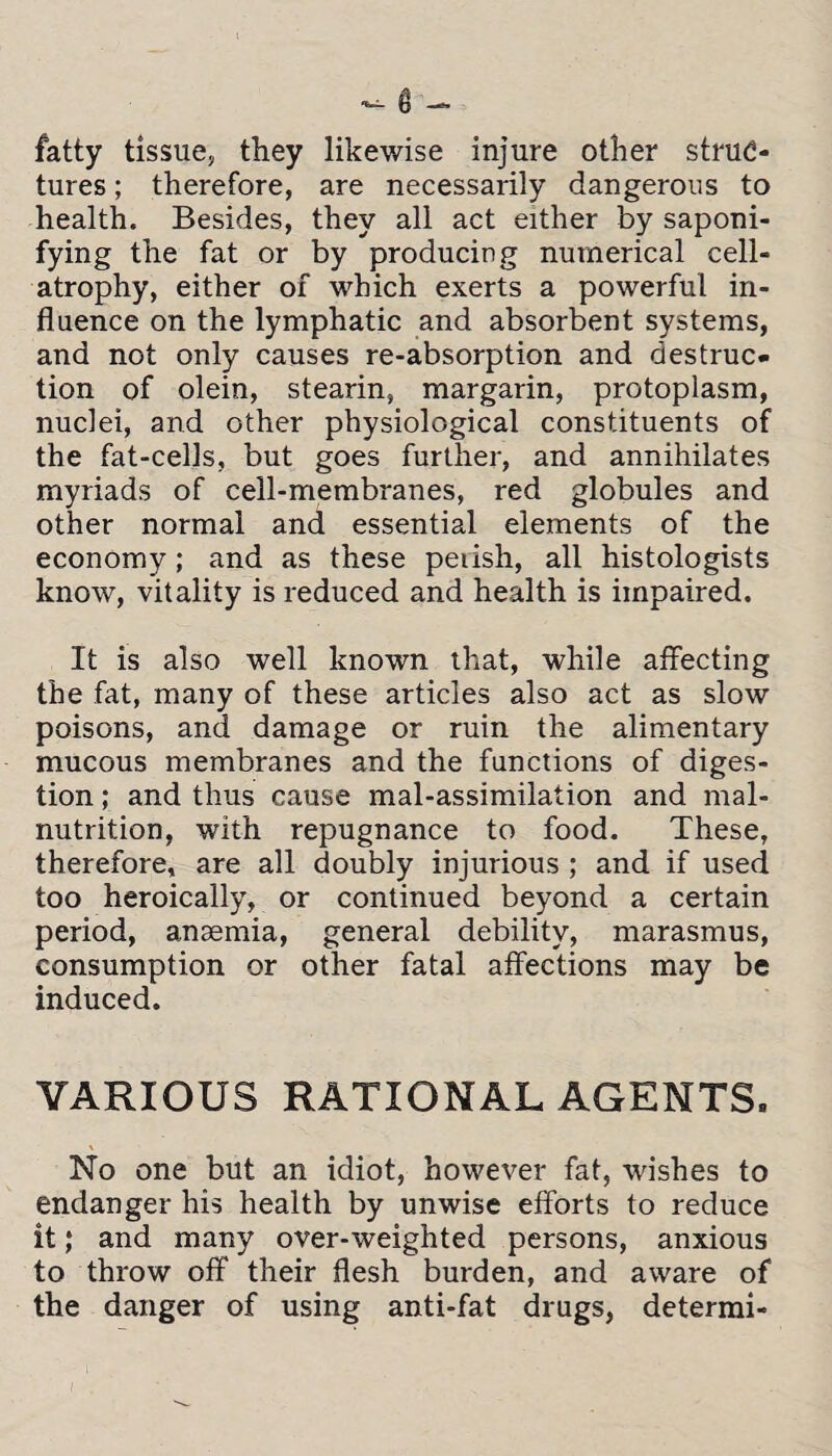 fatty tissue, they likewise injure other struc¬ tures ; therefore, are necessarily dangerous to health. Besides, they all act either by saponi¬ fying the fat or by producing numerical cell- atrophy, either of which exerts a powerful in¬ fluence on the lymphatic and absorbent systems, and not only causes re-absorption and destruc¬ tion of olein, stearin, margarin, protoplasm, nuclei, and other physiological constituents of the fat-cells, but goes further, and annihilates myriads of cell-membranes, red globules and other normal and essential elements of the economy; and as these peiish, all histologists know, vitality is reduced and health is impaired. It is also well known that, while affecting the fat, many of these articles also act as slow poisons, and damage or ruin the alimentary mucous membranes and the functions of diges¬ tion ; and thus cause mal-assimilation and mal¬ nutrition, with repugnance to food. These, therefore, are all doubly injurious ; and if used too heroically, or continued beyond a certain period, anaemia, general debility, marasmus, consumption or other fatal affections may be induced. VARIOUS RATIONAL AGENTS. No one but an idiot, however fat, wishes to endanger his health by unwise efforts to reduce it; and many over-weighted persons, anxious to throw off their flesh burden, and aware of the danger of using anti-fat drugs, determi-