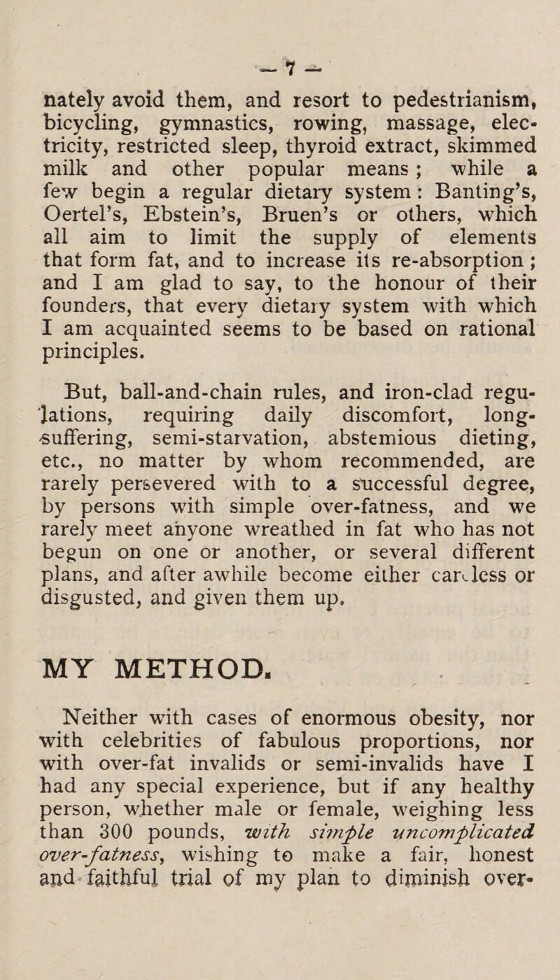 nately avoid them, and resort to pedestrianism, bicycling, gymnastics, rowing, massage, elec* tricity, restricted sleep, thyroid extract, skimmed milk and other popular means ; while a few begin a regular dietary system: Banting’s, Oertel’s, Ebstein’s, Bruen’s or others, which all aim to limit the supply of elements that form fat, and to increase its re-absorption; and I am glad to say, to the honour of their founders, that every dietary system with which I am acquainted seems to be based on rational principles. But, ball-and-chain rules, and iron-clad regu¬ lations, requiring daily discomfort, long- suffering, semi-starvation, abstemious dieting, etc., no matter by whom recommended, are rarely persevered with to a successful degree, by persons w7ith simple over-fatness, and we rarely meet anyone wreathed in fat who has not begun on one or another, or several different plans, and after awhile become either careless or disgusted, and given them up. MY METHOD. Neither wTith cases of enormous obesity, nor with celebrities of fabulous proportions, nor with over-fat invalids or semi-invalids have I had any special experience, but if any healthy person, whether male or female, weighing less than 300 pounds, with simple uncomplicated over-fatness, wishing to make a fair, honest and faithful trial of my plan to diminish over*