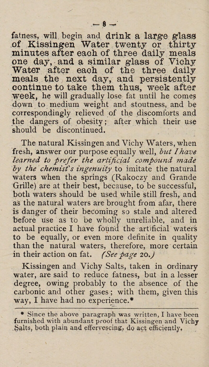 fatness, will begin and drink a large glass of Kissingen Water twenty or thirty minutes after each of three daily meals one day, and a similar glass of Vichy Water after each of the three daily meals the next day, and persistently continue to take them thus, week after week, he will gradually lose fat until he comes down to medium weight and stoutness, and be correspondingly relieved of the discomforts and the dangers of obesity; after which their use should be discontinued. The natural Kissingen and Vichy Waters, when fresh, answer our purpose equally well, but I have learned to prefer the artificial compound made by the chemist's ingenuity to imitate the natural waters when the springs (Rakoczy and Grande Grille) are at their best, because, to be successful, both waters should be used while still fresh, and as the natural waters are brought from afar, there is danger of their becoming so stale and altered before use as to be wholly unreliable, and in actual practice I have found the artificial waters to be equally, or even more definite in quality than the natural waters, therefore, more certain in their action on fat. (Seepage 20.J Kissingen and Vichy Salts, taken in ordinary water, are said to reduce fatness, but in a lesser degree, owing probably to the absence of the carbonic and other gases; with them, given this way, I have had no experience.* * Since the above paragraph was written, I have been furnished with abundant proof that Kissingen and Vichy Salts, both plain and effervescing, do act efficiently.