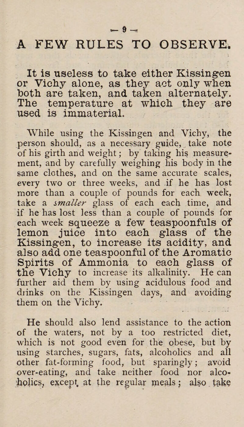 A FEW RULES TO OBSERVE. It is useless to take either Kissingen or Vichy alone, as they act only when both are taken, and taken alternately. The temperature at which they are used is immaterial. While using the Kissingen and Vichy, the person should, as a necessary guide, _ take note of his girth and weight; by taking his measure¬ ment, and by carefully weighing his body in the same clothes, and on the same accurate scales, every two or three weeks, and if he has lost more than a couple of pounds for each week, take a smaller glass of each each time, and if he has lost less than a couple of pounds for each week squeeze a few teaspoonfuls of lemon juice into each glass of the Kissingen, to increase its acidity, and also add one teaspoonful of the Aromatic Spirits of Ammonia to each glass of the Vichy to increase its alkalinity. He can further aid them by using acidulous food and drinks on the Kissingen days, and avoiding them on the Vichy. He should also lend assistance to the action of the waters, not by a too restricted diet, which is not good even for the obese, but by using starches, sugars, fats, alcoholics and all other fat-forming food, but sparingly; avoid over-eating, and take neither food nor alco¬ holics, except at the regular meals ; algo. tako