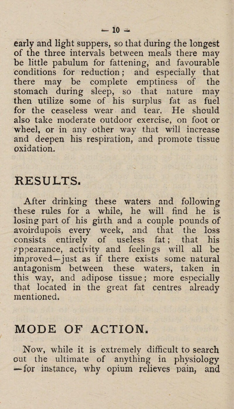 early and light suppers, so that during the longest of the three intervals between meals there may be little pabulum for fattening, and favourable conditions for reduction; and especially that there may be complete emptiness of the stomach during sleep, so that nature may then utilize some of his surplus fat as fuel for the ceaseless wear and tear. He should also take moderate outdoor exercise, on foot or wheel, or in any other way that will increase and deepen his respiration, and promote tissue oxidation. RESULTS. After drinking these waters and following these rules for a while, he will find he is losing part of his girth and a couple pounds of avoirdupois every week, and that the loss consists entirely of useless fat; that his appearance, activity and feelings will all be improved—just as if there exists some natural antagonism between these waters, taken in this way, and adipose tissue; more especially that located in the great fat centres already mentioned. MODE OF ACTION. Now, while it is extremely difficult to search out the ultimate of anything in physiology — for instance, why opium relieves pain, and