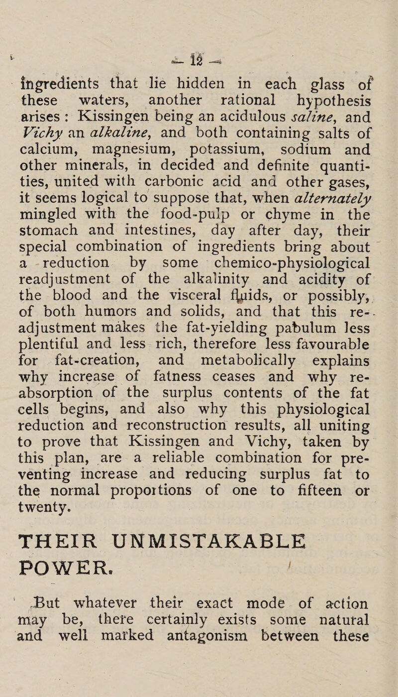 ingredients that lie hidden in each glass of these waters, another rational hypothesis arises : Kissingen being an acidulous saline, and Vichy an alkaline, and both containing salts of calcium, magnesium, potassium, sodium and other minerals, in decided and definite quanti¬ ties, united with carbonic acid and other gases, it seems logical to suppose that, when alternately mingled with the food-pulp or chyme in the stomach and intestines, day after day, their special combination of ingredients bring about a reduction by some chemico-physiological readjustment of the alkalinity and acidity of the blood and the visceral %iids, or possibly, of both humors and solids, and that this re-- adjustment makes the fat-yielding pabulum less plentiful and less rich, therefore less favourable for fat-creation, and metabolically explains why increase of fatness ceases and why re¬ absorption of the surplus contents of the fat cells begins, and also why this physiological reduction and reconstruction results, all uniting to prove that Kissingen and Vichy, taken by this plan, are a reliable combination for pre¬ venting increase and reducing surplus fat to the normal proportions of one to fifteen or twenty. THEIR UNMISTAKABLE POWER. ' Tut whatever their exact mode of action may be, there certainly exists some natural and well marked antagonism between these