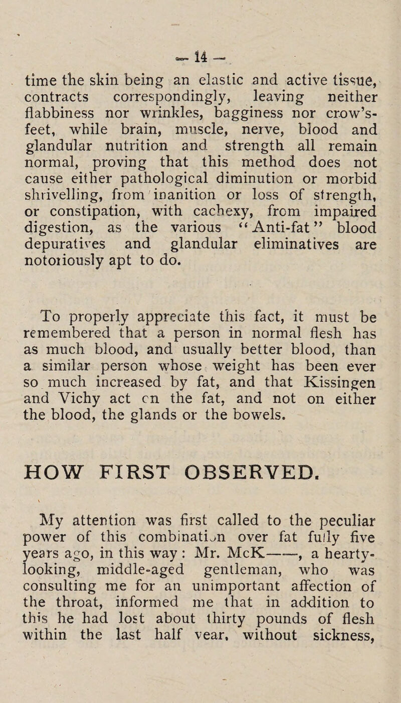 time the skin being an elastic and active tissue, contracts correspondingly, leaving neither flabbiness nor wrinkles, bagginess nor crow’s- feet, while brain, muscle, nerve, blood and glandular nutrition and strength all remain normal, proving that this method does not cause either pathological diminution or morbid shrivelling, from inanition or loss of strength, or constipation, with cachexy, from impaired digestion, as the various “Anti-fat” blood depuratives and glandular eliminatives are notoriously apt to do. To properly appreciate this fact, it must be remembered that a person in normal flesh has as much blood, and usually better blood, than a similar person whose weight has been ever so much increased by fat, and that Kissingen and Vichy act cn the fat, and not on either the blood, the glands or the bowels. HOW FIRST OBSERVED. My attention was first called to the peculiar power of this combination over fat fully five years ago, in this way : Mr. McK-, a hearty¬ looking, middle-aged gentleman, who was consulting me for an unimportant affection of the throat, informed me that in addition to this he had lost about thirty pounds of flesh within the last half vear, without sickness,