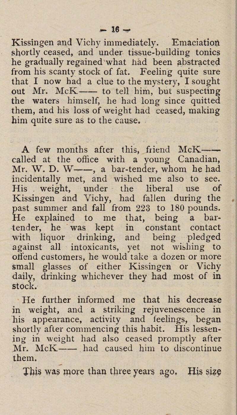 Kissingen and Vichy immediately. Emaciation shortly ceased, and under tissue-building tonics he gradually regained what had been abstracted from his scanty stock of fat. Feeling quite sure that I now had a clue to the mystery, I sought out Mr. McK—— to tell him, but suspecting the waters himself, he had long since quitted them, and his loss of weight had ceased, making him quite sure as to the cause. A few months after this, friend McK—— called at the office with a young Canadian, Mr. W. D. W-, a bar-tender, whom he had incidentally met, and wished me also to see. His weight, under the liberal use of Kissingen and Vichy, had fallen during the past summer and fall from 223 to 180 pounds. He explained to me that, being a bar¬ tender, he was kept in constant contact with liquor drinking, and being pledged against all intoxicants, yet not wishing to offiend customers, he would take a dozen or more small glasses of either Kissingen or Vichy daily, drinking whichever they had most of in stock. He further informed me that his decrease in weight, and a striking rejuvenescence in his appearance, activity and feelings, began shortly after commencing this habit. His lessen¬ ing in weight had also ceased promptly after Mr. McK-had caused him to discontinue them. This was more than three years ago, liis §i?§