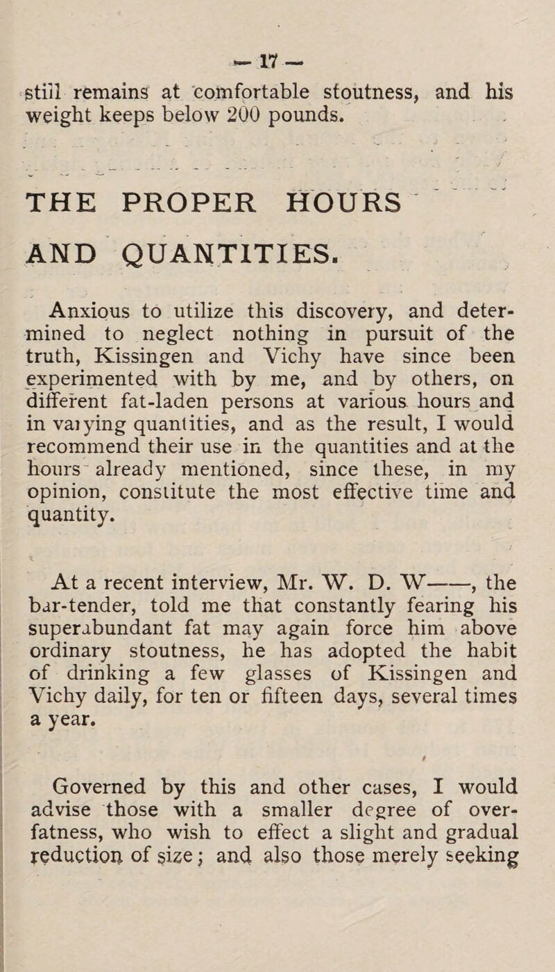 still remains at comfortable stoutness, and his weight keeps below 200 pounds. THE PROPER HOURS AND QUANTITIES. Anxious to utilize this discovery, and deter¬ mined to neglect nothing in pursuit of the truth, Kissingen and Vichy have since been experimented with by me, and by others, on different fat-laden persons at various, hours and in vaiying quantities, and as the result, I would recommend their use in the quantities and at the hours already mentioned, since these, in my opinion, constitute the most effective time and quantity. •<, - At a recent interview, Mr. W. D. W-, the bar-tender, told me that constantly fearing his superabundant fat may again force him above ordinary stoutness, he has adopted the habit of drinking a few glasses of Kissingen and Vichy daily, for ten or fifteen days, several times a year. $ Governed by this and other cases, I would advise those with a smaller degree of over¬ fatness, who wish to effect a slight and gradual reduction of size; and also those merely seeking