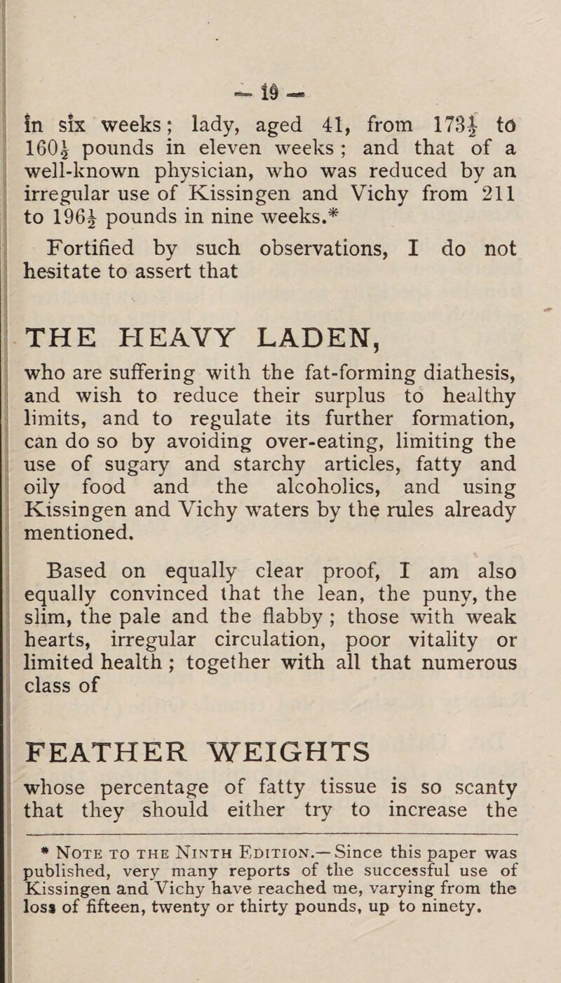 in six weeks; lady, aged 41, from 178| to 1601 pounds in eleven weeks ; and that of a well-known physician, who was reduced by an irregular use of Kissingen and Vichy from 211 to 196^ pounds in nine weeks.* Fortified by such observations, I do not hesitate to assert that THE HEAVY LADEN, who are suffering with the fat-forming diathesis, and wish to reduce their surplus to healthy limits, and to regulate its further formation, can do so by avoiding over-eating, limiting the use of sugary and starchy articles, fatty and oily food and the alcoholics, and using Kissingen and Vichy waters by the rules already mentioned. Based on equally clear proof, I am also equally convinced that the lean, the puny, the slim, the pale and the flabby ; those with weak hearts, irregular circulation, poor vitality or limited health; together with all that numerous class of FEATHER WEIGHTS whose percentage of fatty tissue is so scanty that they should either try to increase the * Note to the Ninth Edition.—Since this paper was published, very many reports of the successful use of Kissingen and Vichy have reached me, varying from the loss of fifteen, twenty or thirty pounds, up to ninety.