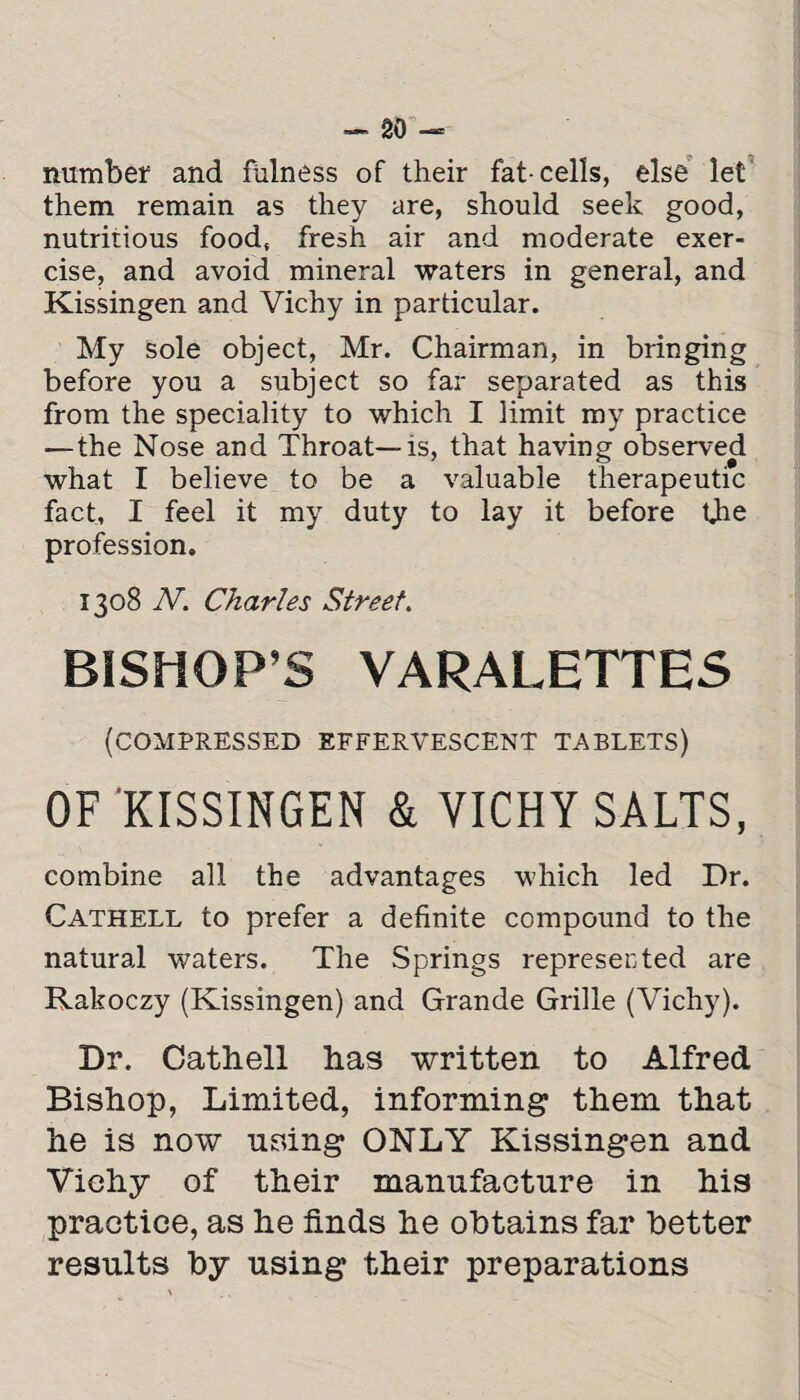 number and fulness of their fat-cells, else let them remain as they are, should seek good, nutritious food, fresh air and moderate exer¬ cise, and avoid mineral waters in general, and Kissingen and Vichy in particular. My sole object, Mr. Chairman, in bringing before you a subject so far separated as this from the speciality to which I limit my practice —the Nose and Throat—is, that having observed what I believe to be a valuable therapeutic fact, I feel it my duty to lay it before the profession. 1308 N. Charles Street. BISHOP’S VARALETTES (COMPRESSED effervescent tablets) OF KISSINGEN & VICHY SALTS, combine all the advantages which led Dr. Cathell to prefer a definite compound to the natural waters. The Springs represented are Rakoczy (Kissingen) and Grande Grille (Vichy). Dr. Cathell has written to Alfred Bishop, Limited, informing them that he is now using ONLY Kissingen and Vichy of their manufacture in his practice, as he finds he obtains far better results by using their preparations